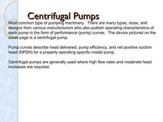 Centrifugal PumpsCentrifugal Pumps
Most common type of pumping machinery.  There are many types, sizes, and 
designs from various manufacturers who also publish operating characteristics of 
each pump in the form of performance (pump) curves.  The device pictured on the 
cover page is a centrifugal pump.
Pump curves describe head delivered, pump efficiency, and net positive suction 
head (NPSH) for a properly operating specific model pump.
Centrifugal pumps are generally used where high flow rates and moderate head 
increases are required.
 