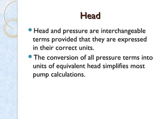 HeadHead
Head and pressure are interchangeable
terms provided that they are expressed
in their correct units.
The conversion of all pressure terms into
units of equivalent head simplifies most
pump calculations.
 