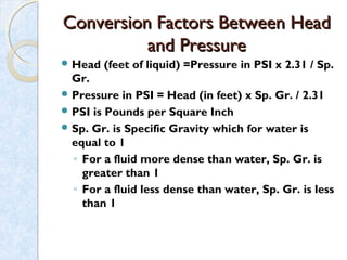 Conversion Factors Between HeadConversion Factors Between Head
and Pressureand Pressure
 Head (feet of liquid) =Pressure in PSI x 2.31 / Sp.
Gr.
 Pressure in PSI = Head (in feet) x Sp. Gr. / 2.31
 PSI is Pounds per Square Inch
 Sp. Gr. is Specific Gravity which for water is
equal to 1
◦ For a fluid more dense than water, Sp. Gr. is
greater than 1
◦ For a fluid less dense than water, Sp. Gr. is less
than 1
 