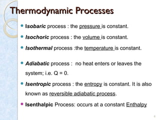 Thermodynamic ProcessesThermodynamic Processes
 Isobaric process : the pressure is constant.
 Isochoric process : the volume is constant.
 Isothermal process :the temperature is constant.
 Adiabatic process : no heat enters or leaves the
system; i.e. Q = 0.
 Isentropic process : the entropy is constant. It is also
known as reversible adiabatic process.
 Isenthalpic Process: occurs at a constant Enthalpy
6
 