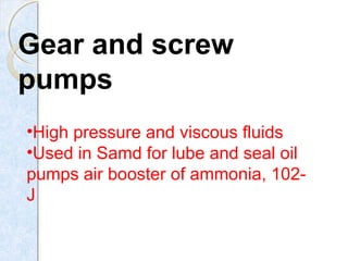 Gear and screw
pumps
•High pressure and viscous fluids
•Used in Samd for lube and seal oil
pumps air booster of ammonia, 102-
J
 