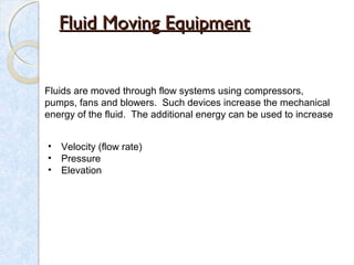 Fluid Moving EquipmentFluid Moving Equipment
Fluids are moved through flow systems using compressors,
pumps, fans and blowers. Such devices increase the mechanical
energy of the fluid. The additional energy can be used to increase
• Velocity (flow rate)
• Pressure
• Elevation
 