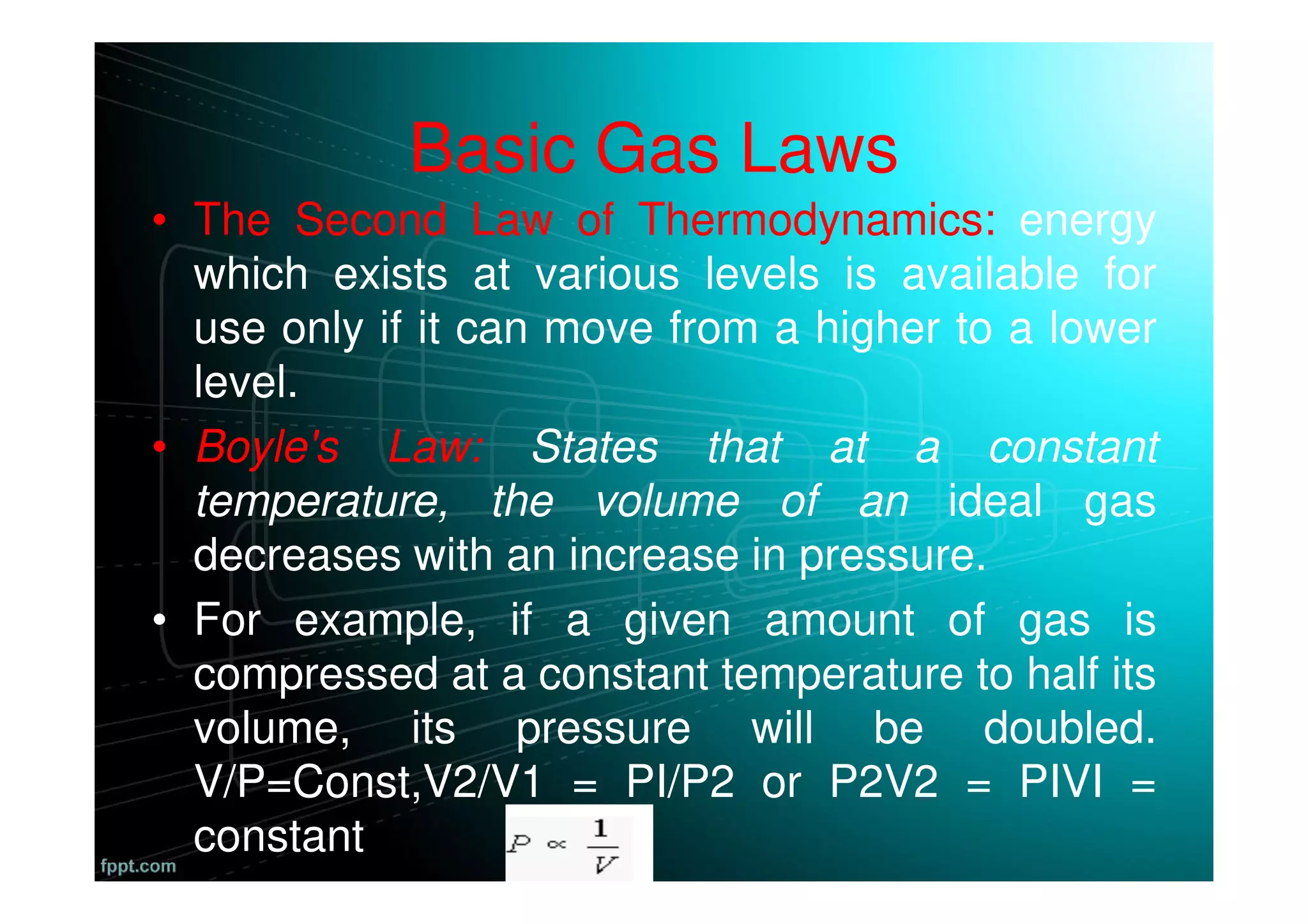 Basic Gas Laws
• The Second Law of Thermodynamics: energy
which exists at various levels is available for
use only if it can move from a higher to a lower
level.
• Boyle's Law: States that at a constant
temperature, the volume of an ideal gas
decreases with an increase in pressure.
• For example, if a given amount of gas is
compressed at a constant temperature to half its
volume, its pressure will be doubled.
V/P=Const,V2/V1 = PI/P2 or P2V2 = PIVI =
constant
 