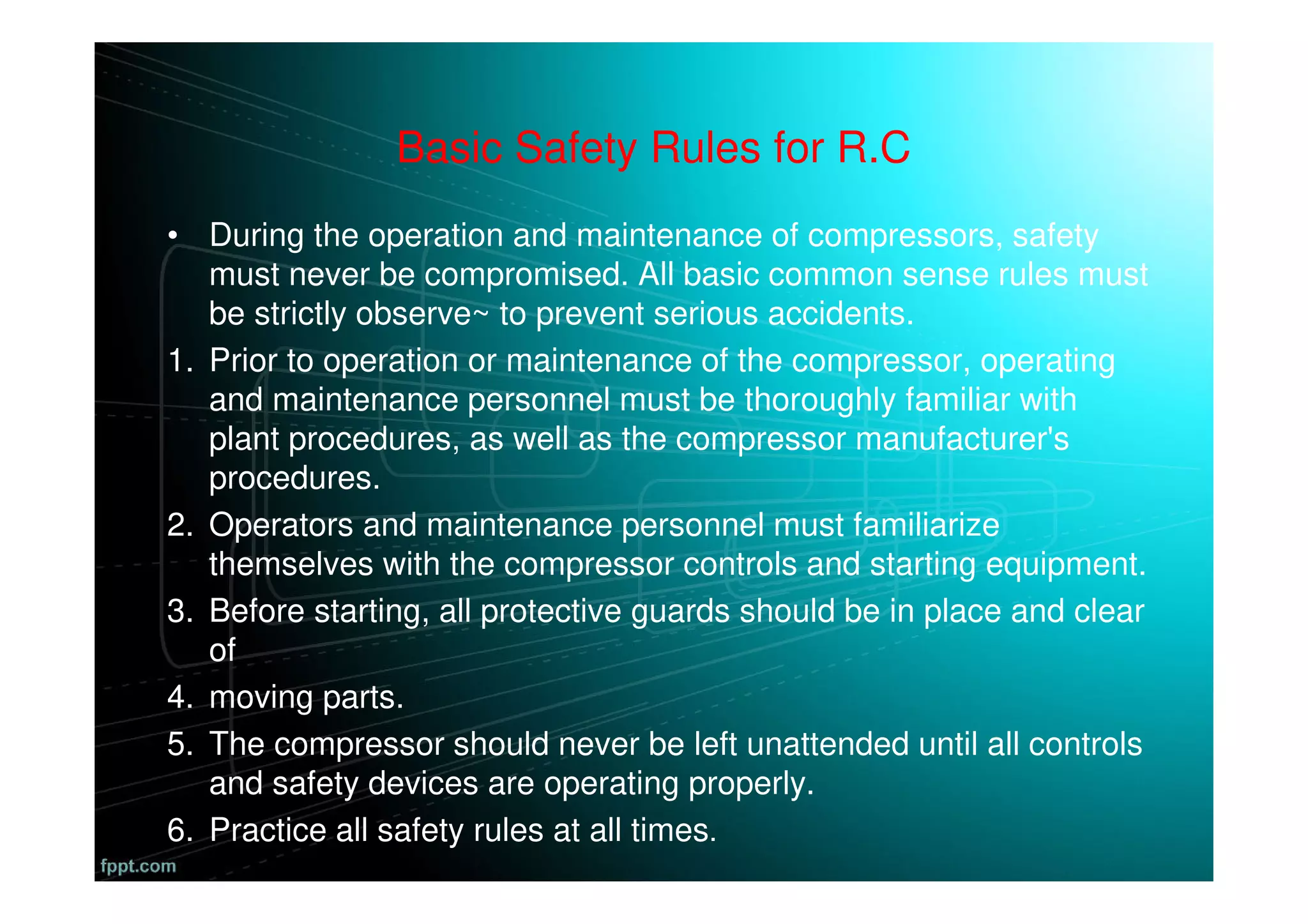 Basic Safety Rules for R.C
• During the operation and maintenance of compressors, safety
must never be compromised. All basic common sense rules must
be strictly observe~ to prevent serious accidents.
1. Prior to operation or maintenance of the compressor, operating
and maintenance personnel must be thoroughly familiar with
plant procedures, as well as the compressor manufacturer's
procedures.
2. Operators and maintenance personnel must familiarize
themselves with the compressor controls and starting equipment.
3. Before starting, all protective guards should be in place and clear
of
4. moving parts.
5. The compressor should never be left unattended until all controls
and safety devices are operating properly.
6. Practice all safety rules at all times.
 