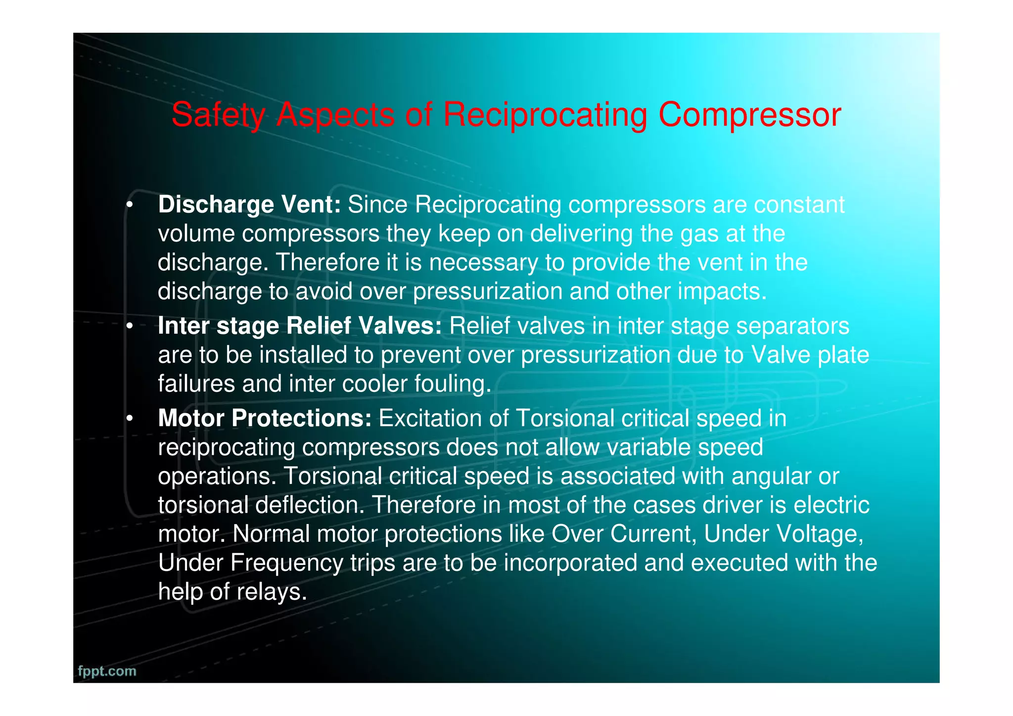 Safety Aspects of Reciprocating Compressor
• Discharge Vent: Since Reciprocating compressors are constant
volume compressors they keep on delivering the gas at the
discharge. Therefore it is necessary to provide the vent in the
discharge to avoid over pressurization and other impacts.
• Inter stage Relief Valves: Relief valves in inter stage separators
are to be installed to prevent over pressurization due to Valve plate
failures and inter cooler fouling.
• Motor Protections: Excitation of Torsional critical speed in
reciprocating compressors does not allow variable speed
operations. Torsional critical speed is associated with angular or
torsional deflection. Therefore in most of the cases driver is electric
motor. Normal motor protections like Over Current, Under Voltage,
Under Frequency trips are to be incorporated and executed with the
help of relays.
 