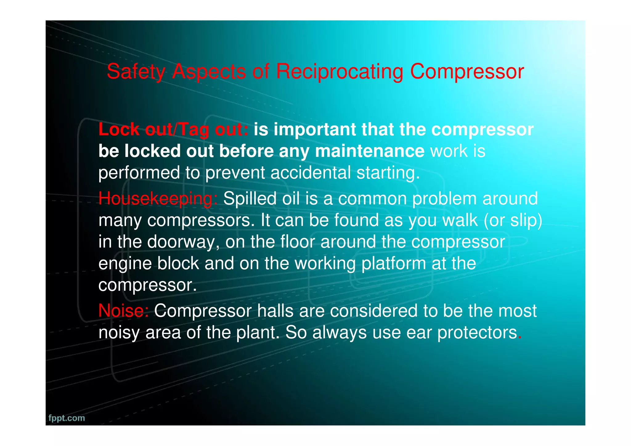 Safety Aspects of Reciprocating Compressor
Lock out/Tag out: is important that the compressor
be locked out before any maintenance work is
performed to prevent accidental starting.
Housekeeping: Spilled oil is a common problem around
many compressors. It can be found as you walk (or slip)
in the doorway, on the floor around the compressor
engine block and on the working platform at the
compressor.
Noise: Compressor halls are considered to be the most
noisy area of the plant. So always use ear protectors.
 
