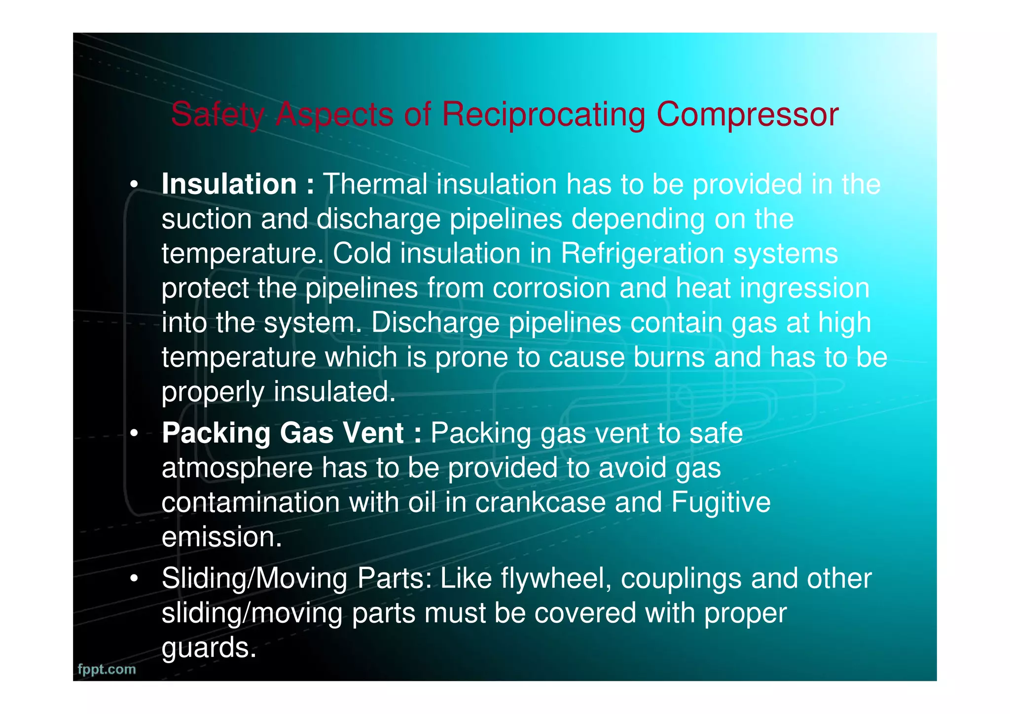 Safety Aspects of Reciprocating Compressor
• Insulation : Thermal insulation has to be provided in the
suction and discharge pipelines depending on the
temperature. Cold insulation in Refrigeration systems
protect the pipelines from corrosion and heat ingression
into the system. Discharge pipelines contain gas at high
temperature which is prone to cause burns and has to be
properly insulated.
• Packing Gas Vent : Packing gas vent to safe
atmosphere has to be provided to avoid gas
contamination with oil in crankcase and Fugitive
emission.
• Sliding/Moving Parts: Like flywheel, couplings and other
sliding/moving parts must be covered with proper
guards.
 