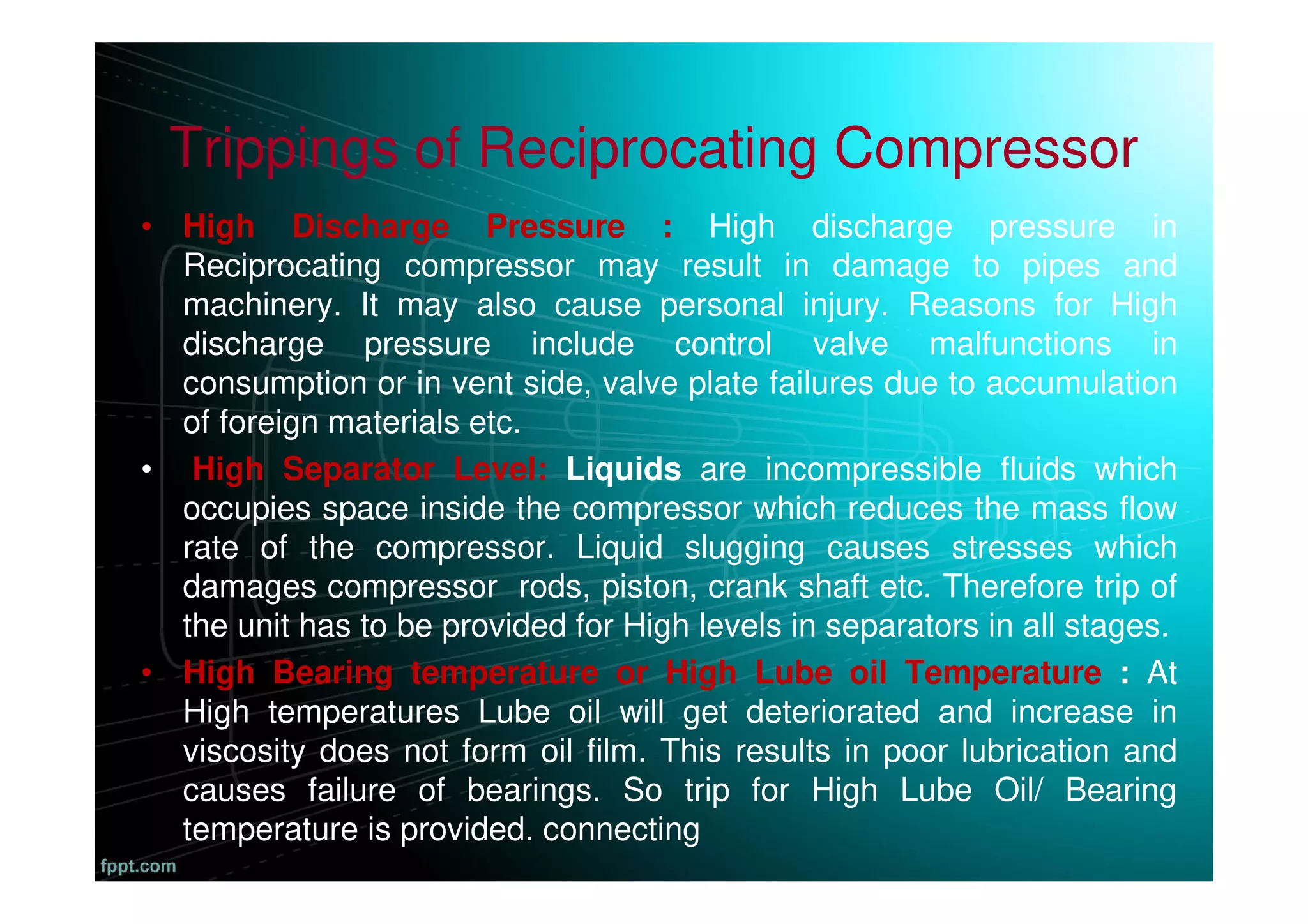 Trippings of Reciprocating Compressor
• High Discharge Pressure : High discharge pressure in
Reciprocating compressor may result in damage to pipes and
machinery. It may also cause personal injury. Reasons for High
discharge pressure include control valve malfunctions in
consumption or in vent side, valve plate failures due to accumulation
of foreign materials etc.
• High Separator Level: Liquids are incompressible fluids which
occupies space inside the compressor which reduces the mass flow
rate of the compressor. Liquid slugging causes stresses which
damages compressor rods, piston, crank shaft etc. Therefore trip of
the unit has to be provided for High levels in separators in all stages.
• High Bearing temperature or High Lube oil Temperature : At
High temperatures Lube oil will get deteriorated and increase in
viscosity does not form oil film. This results in poor lubrication and
causes failure of bearings. So trip for High Lube Oil/ Bearing
temperature is provided. connecting
 
