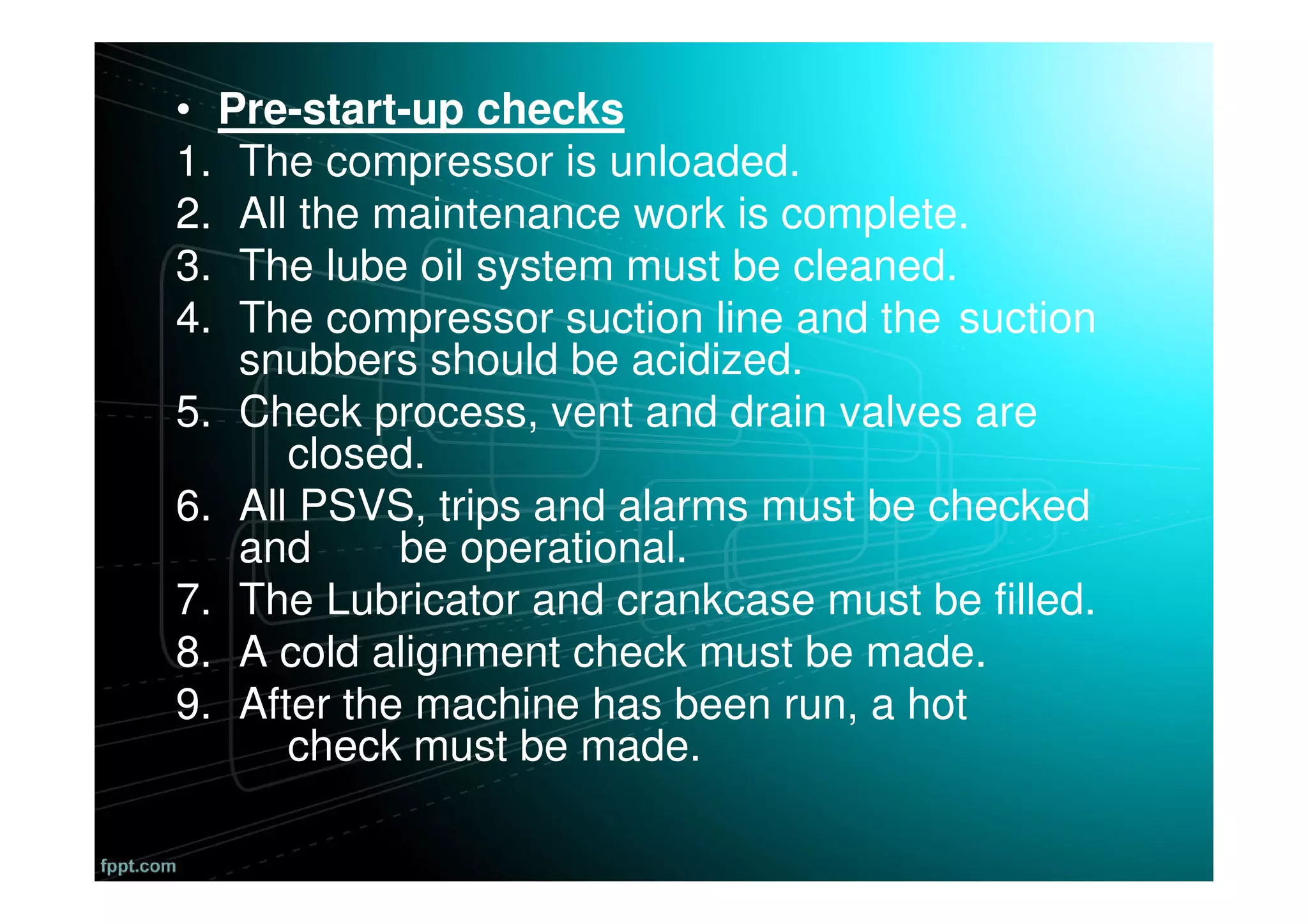 • Pre-start-up checks
1. The compressor is unloaded.
2. All the maintenance work is complete.
3. The lube oil system must be cleaned.
4. The compressor suction line and the suction
snubbers should be acidized.
5. Check process, vent and drain valves are
closed.
6. All PSVS, trips and alarms must be checked
and be operational.
7. The Lubricator and crankcase must be filled.
8. A cold alignment check must be made.
9. After the machine has been run, a hot
check must be made.
 