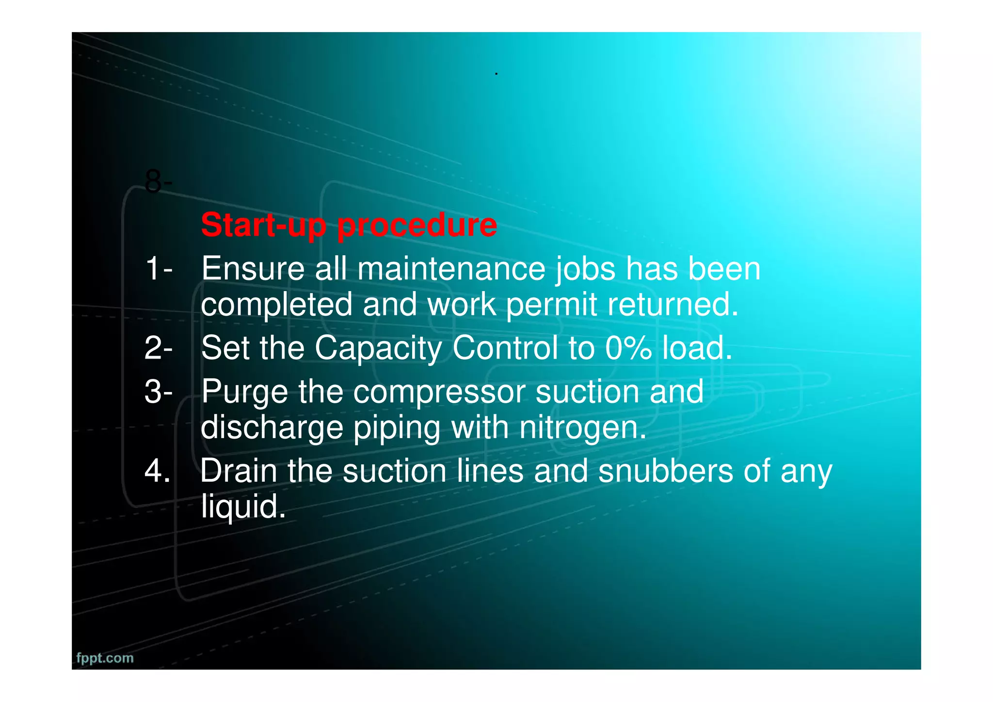 .
8-
Start-up procedure
1- Ensure all maintenance jobs has been
completed and work permit returned.
2- Set the Capacity Control to 0% load.
3- Purge the compressor suction and
discharge piping with nitrogen.
4. Drain the suction lines and snubbers of any
liquid.
 