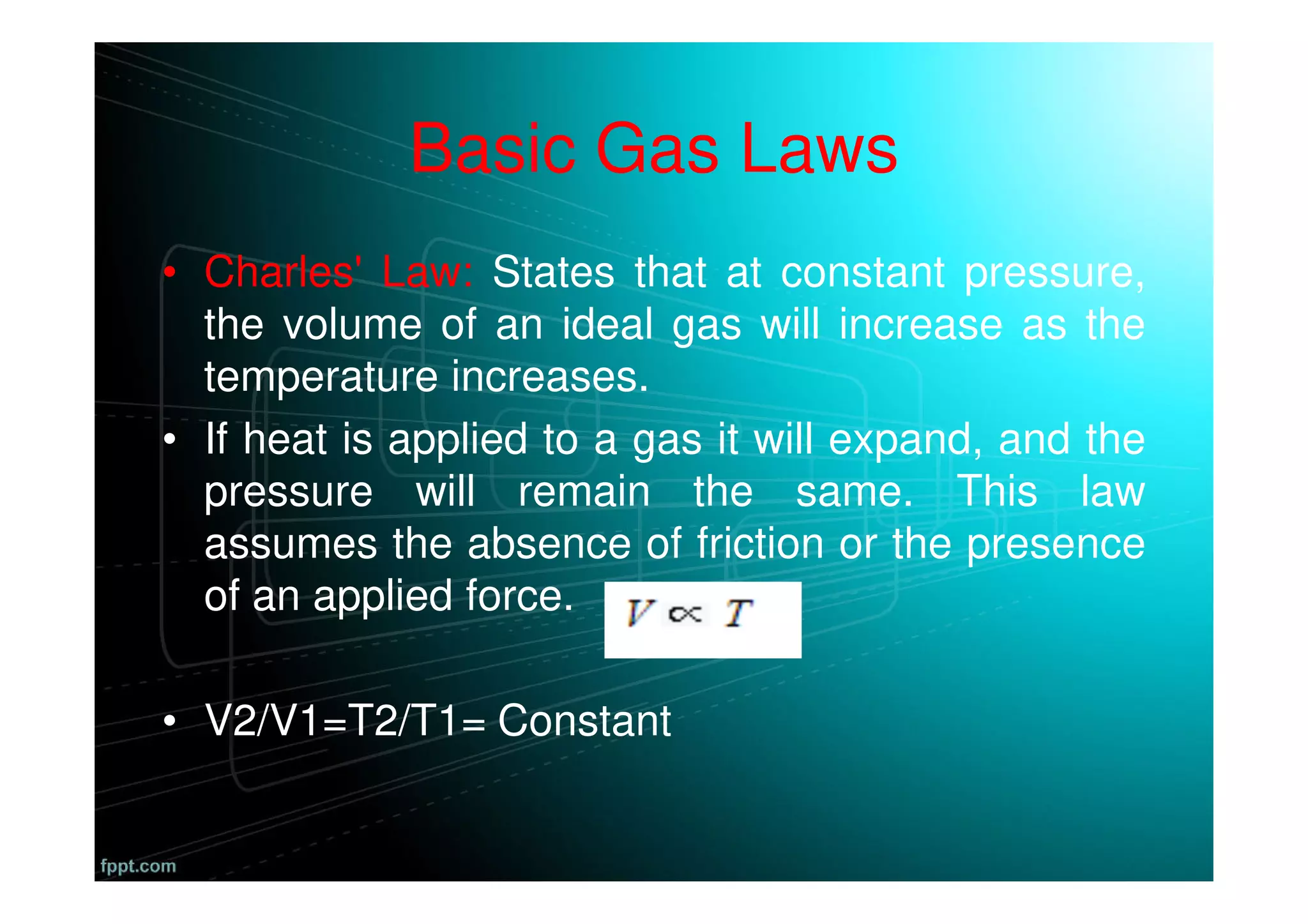 Basic Gas Laws
• Charles' Law: States that at constant pressure,
the volume of an ideal gas will increase as the
temperature increases.
• If heat is applied to a gas it will expand, and the
pressure will remain the same. This law
assumes the absence of friction or the presence
of an applied force.
• V2/V1=T2/T1= Constant
 