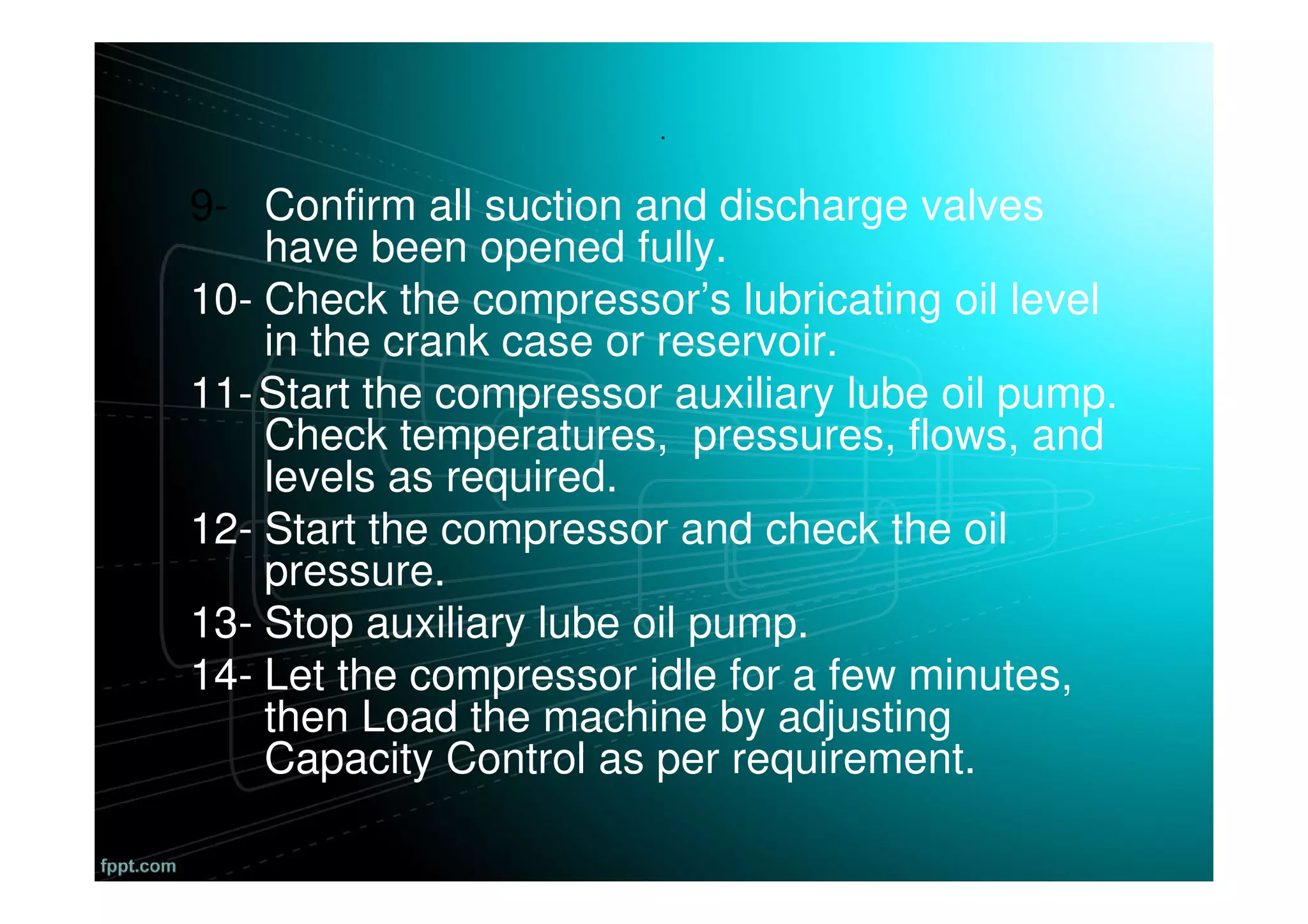 .
9- Confirm all suction and discharge valves
have been opened fully.
10- Check the compressor’s lubricating oil level
in the crank case or reservoir.
11-Start the compressor auxiliary lube oil pump.
Check temperatures, pressures, flows, and
levels as required.
12- Start the compressor and check the oil
pressure.
13- Stop auxiliary lube oil pump.
14- Let the compressor idle for a few minutes,
then Load the machine by adjusting
Capacity Control as per requirement.
 