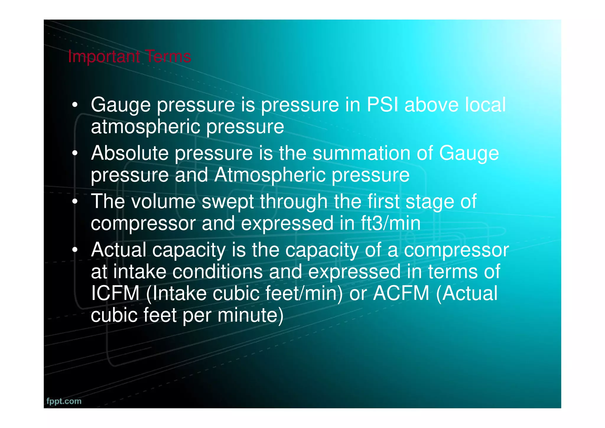• Gauge pressure is pressure in PSI above local
atmospheric pressure
• Absolute pressure is the summation of Gauge
pressure and Atmospheric pressure
• The volume swept through the first stage of
compressor and expressed in ft3/min
• Actual capacity is the capacity of a compressor
at intake conditions and expressed in terms of
ICFM (Intake cubic feet/min) or ACFM (Actual
cubic feet per minute)
Important Terms
 