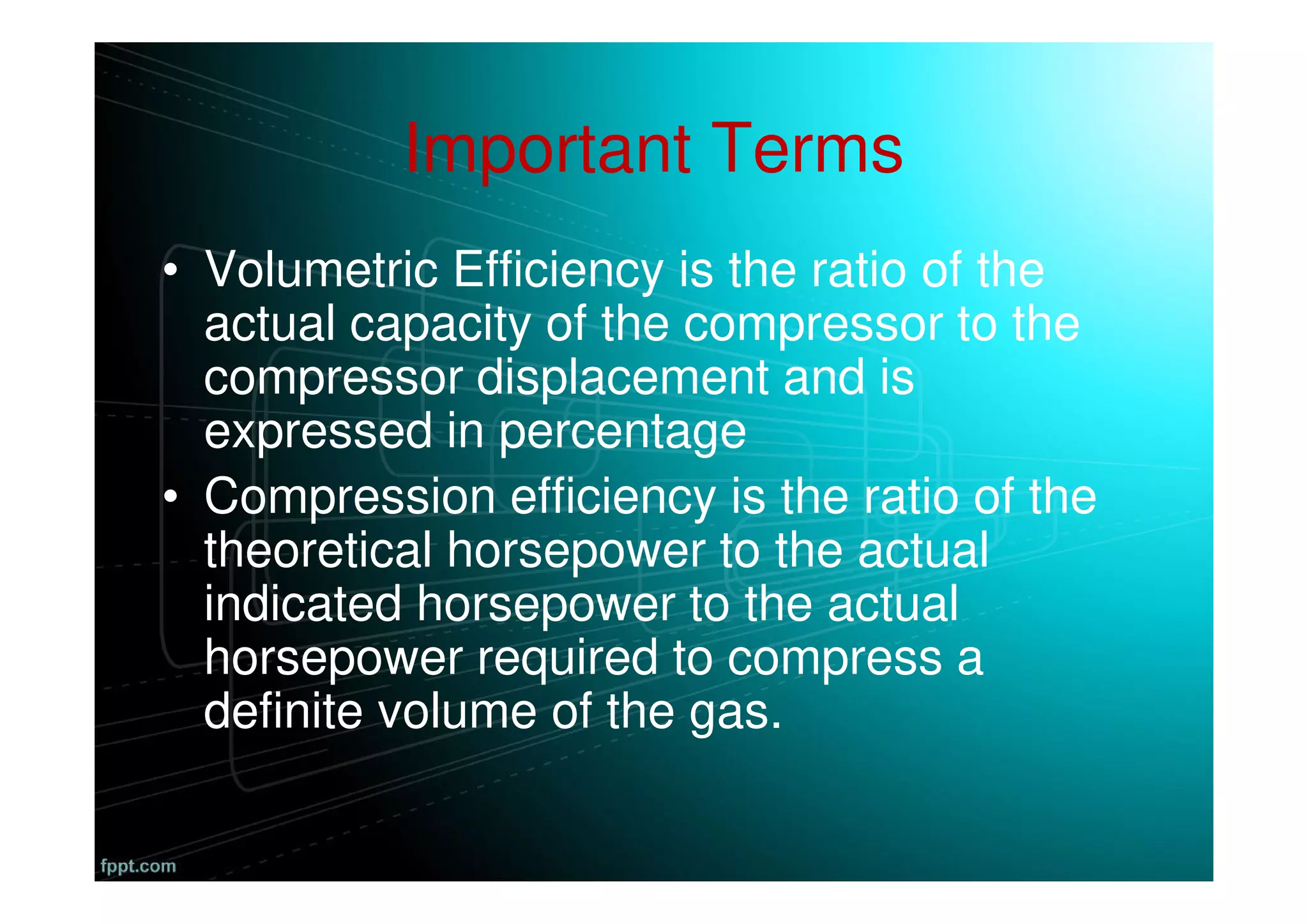 Important Terms
• Volumetric Efficiency is the ratio of the
actual capacity of the compressor to the
compressor displacement and is
expressed in percentage
• Compression efficiency is the ratio of the
theoretical horsepower to the actual
indicated horsepower to the actual
horsepower required to compress a
definite volume of the gas.
 