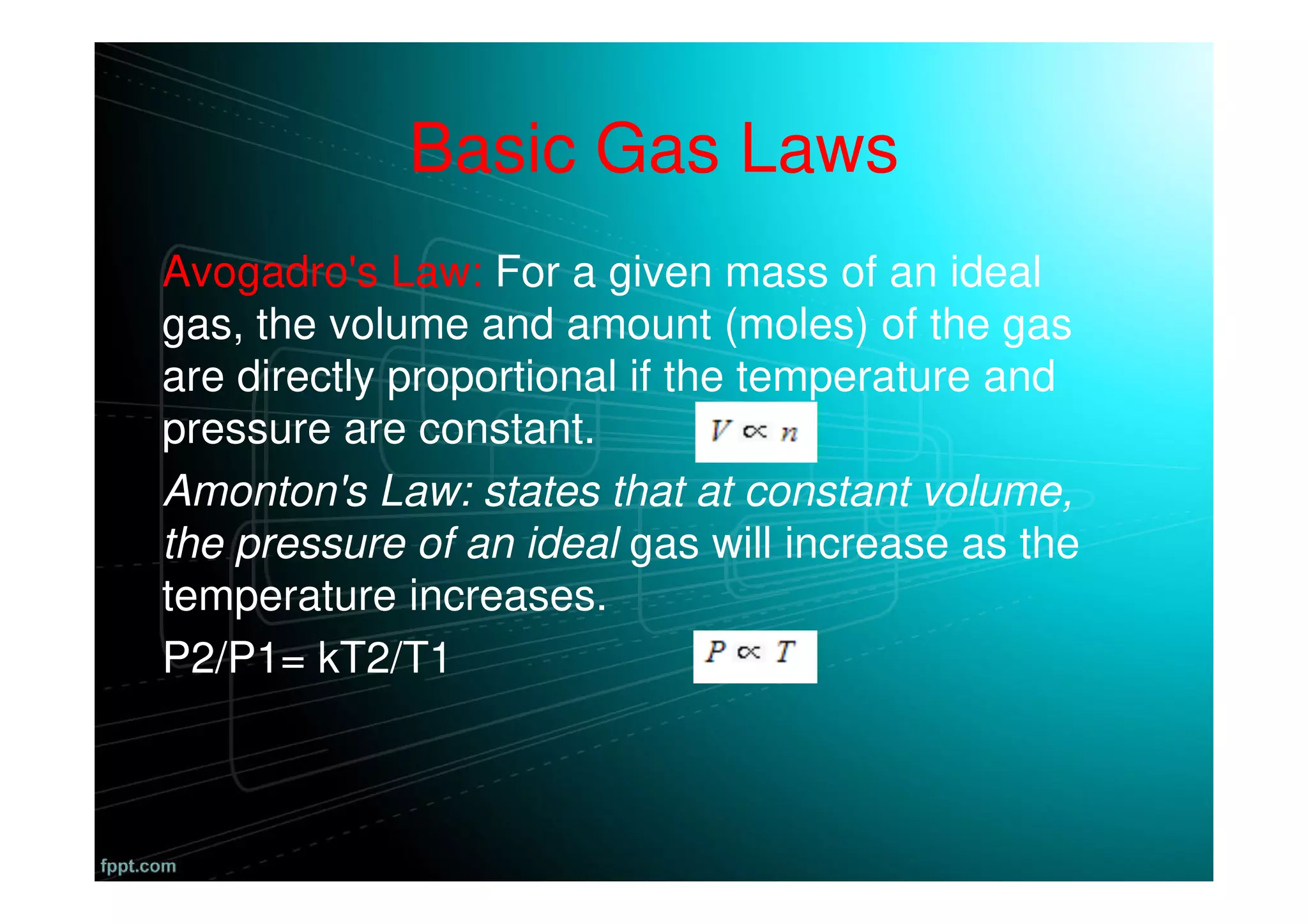 Basic Gas Laws
Avogadro's Law: For a given mass of an ideal
gas, the volume and amount (moles) of the gas
are directly proportional if the temperature and
pressure are constant.
Amonton's Law: states that at constant volume,
the pressure of an ideal gas will increase as the
temperature increases.
P2/P1= kT2/T1
 