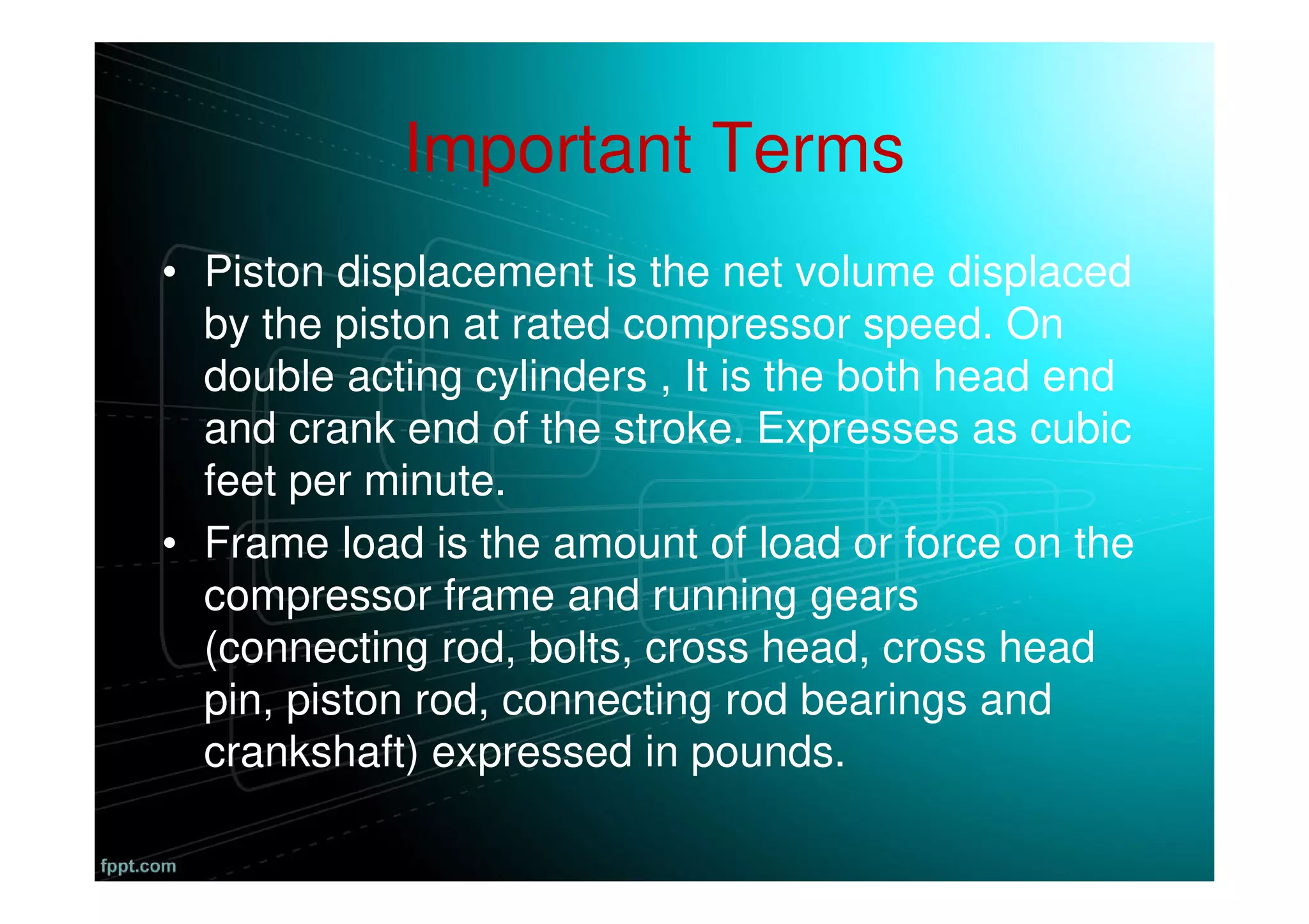 Important Terms
• Piston displacement is the net volume displaced
by the piston at rated compressor speed. On
double acting cylinders , It is the both head end
and crank end of the stroke. Expresses as cubic
feet per minute.
• Frame load is the amount of load or force on the
compressor frame and running gears
(connecting rod, bolts, cross head, cross head
pin, piston rod, connecting rod bearings and
crankshaft) expressed in pounds.
 