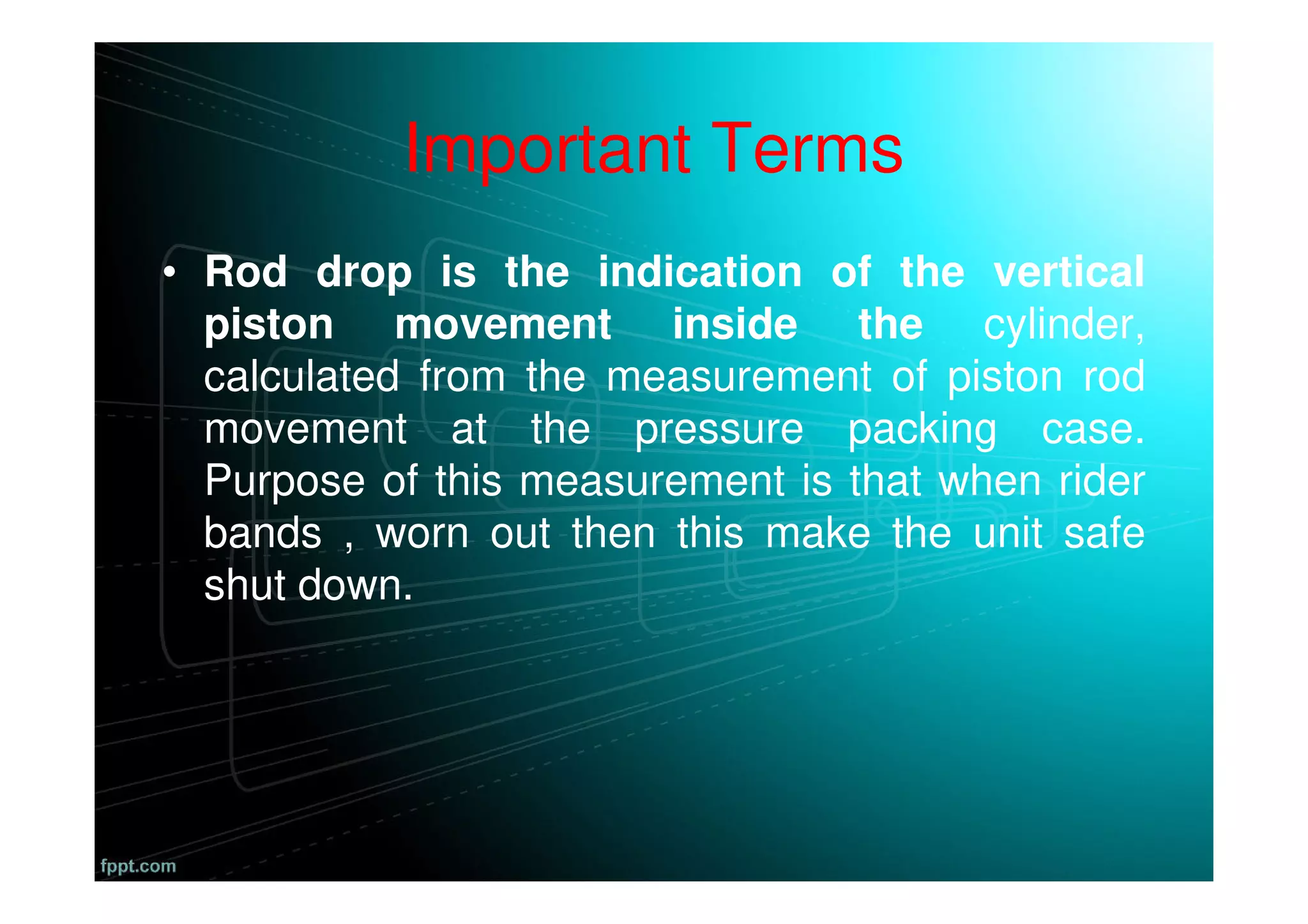 Important Terms
• Rod drop is the indication of the vertical
piston movement inside the cylinder,
calculated from the measurement of piston rod
movement at the pressure packing case.
Purpose of this measurement is that when rider
bands , worn out then this make the unit safe
shut down.
 