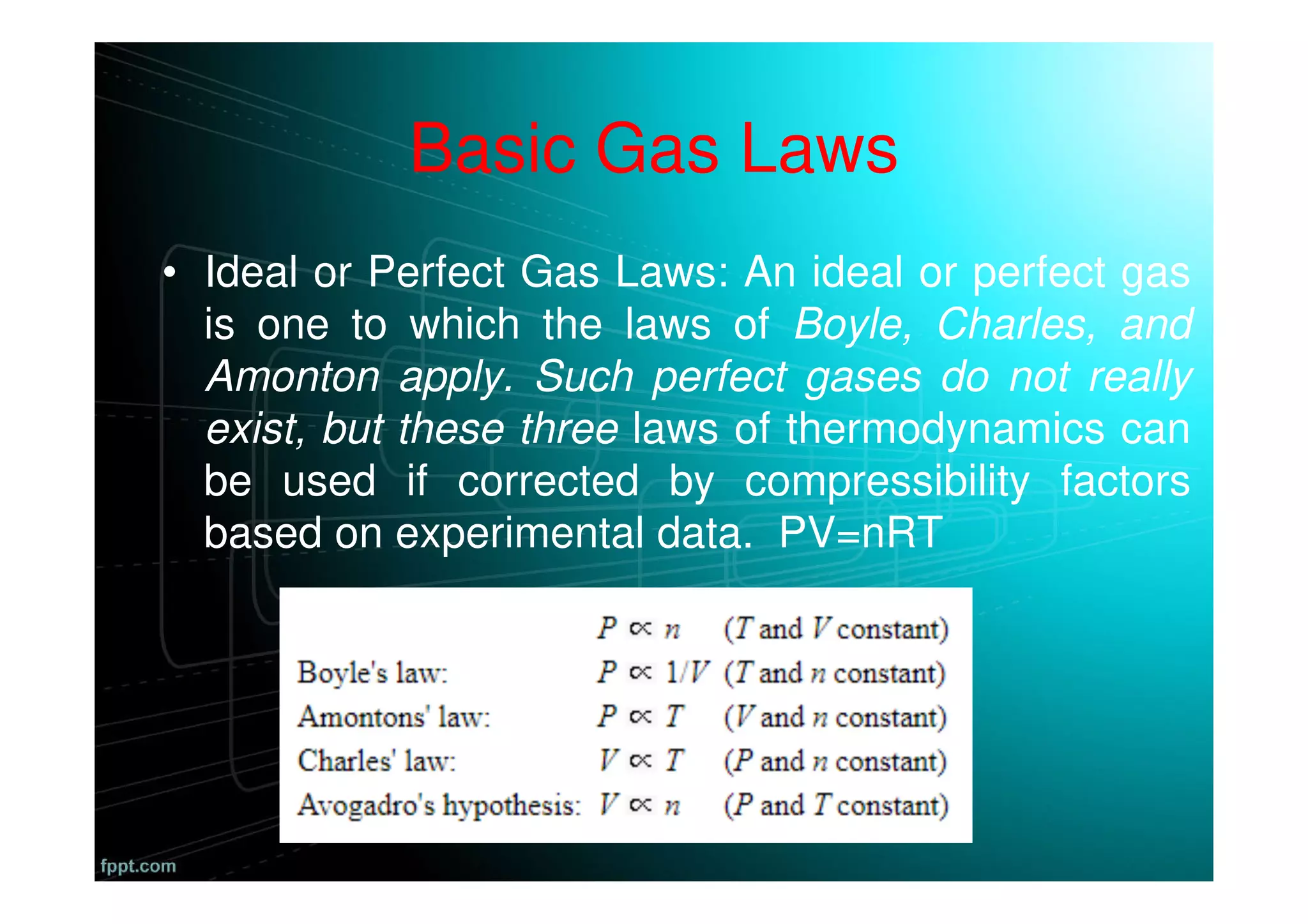 Basic Gas Laws
• Ideal or Perfect Gas Laws: An ideal or perfect gas
is one to which the laws of Boyle, Charles, and
Amonton apply. Such perfect gases do not really
exist, but these three laws of thermodynamics can
be used if corrected by compressibility factors
based on experimental data. PV=nRT
 