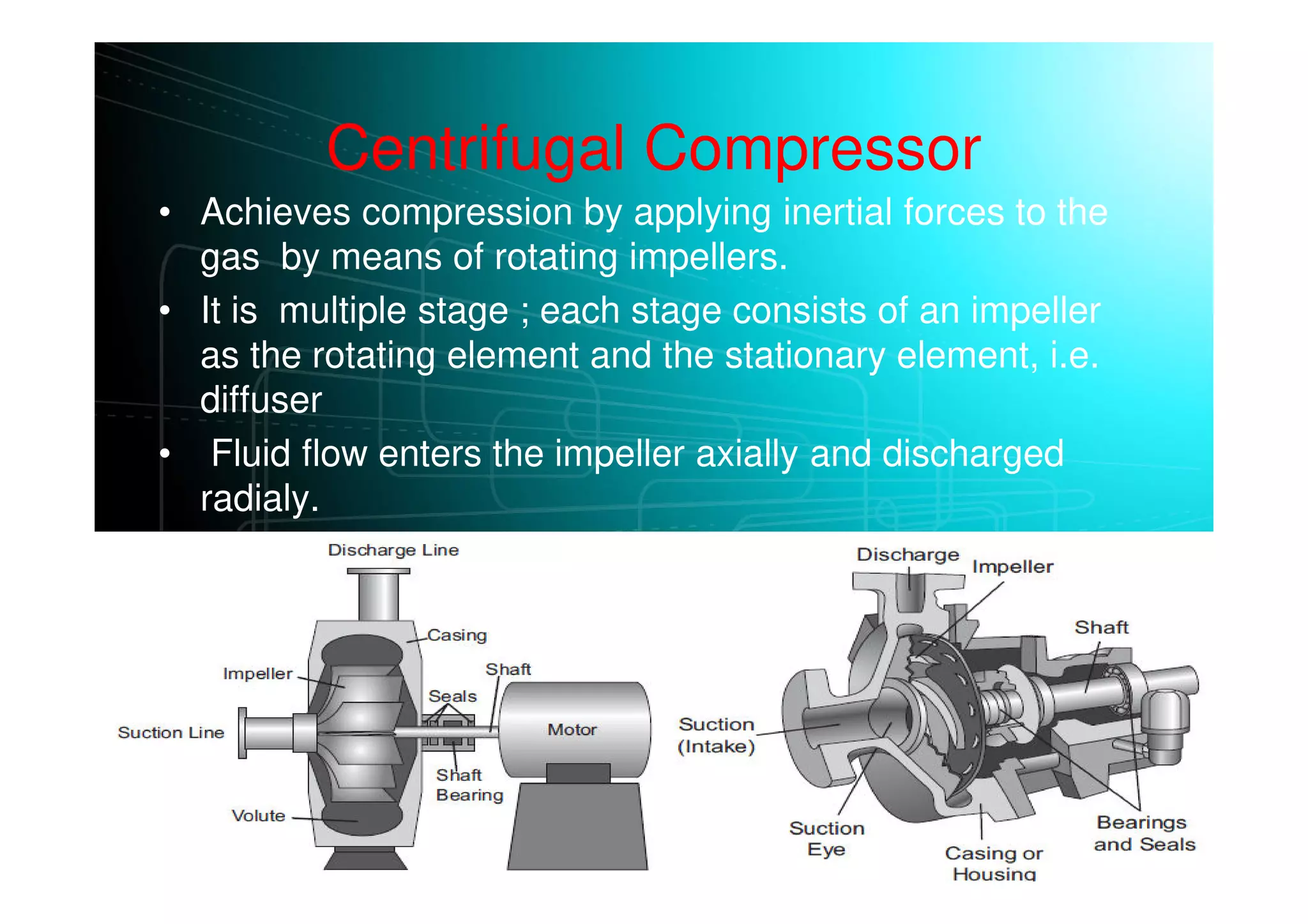 Centrifugal Compressor
• Achieves compression by applying inertial forces to the
gas by means of rotating impellers.
• It is multiple stage ; each stage consists of an impeller
as the rotating element and the stationary element, i.e.
diffuser
• Fluid flow enters the impeller axially and discharged
radialy.
• The gas next flows through a circular chamber (diffuser),
where it loses velocity and increases pressure
 