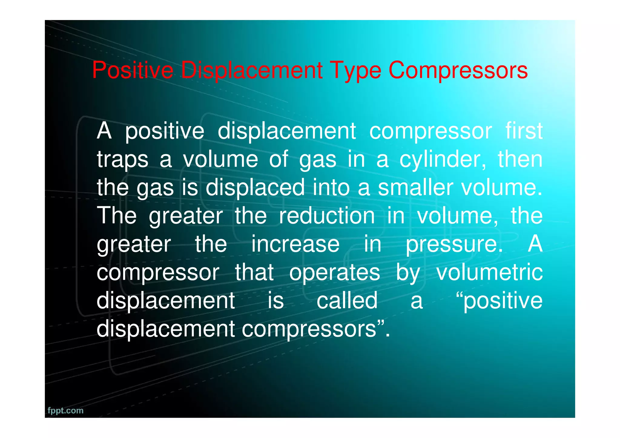 Positive Displacement Type Compressors
A positive displacement compressor first
traps a volume of gas in a cylinder, then
the gas is displaced into a smaller volume.
The greater the reduction in volume, the
greater the increase in pressure. A
compressor that operates by volumetric
displacement is called a “positive
displacement compressors”.
 