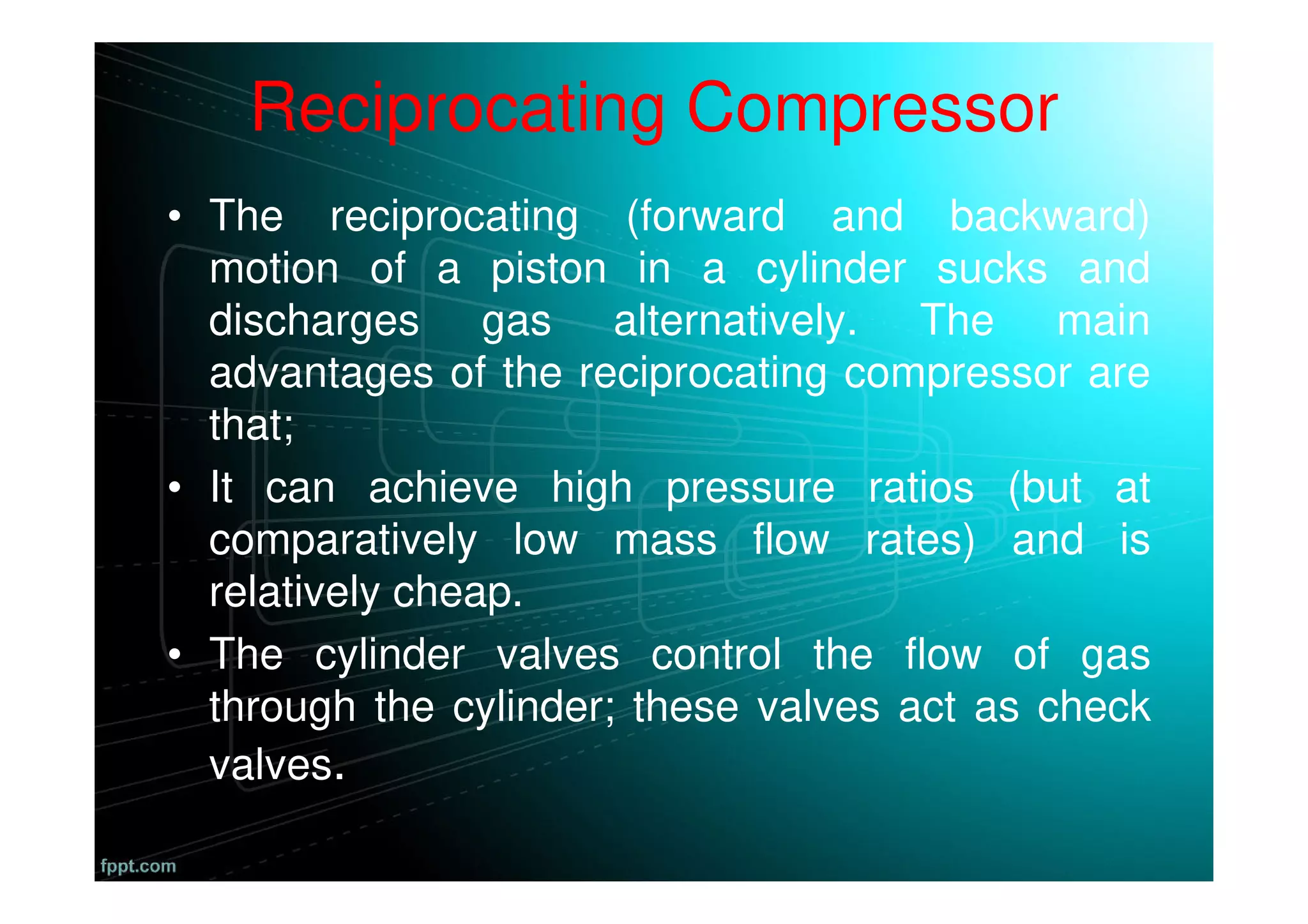 Reciprocating Compressor
• The reciprocating (forward and backward)
motion of a piston in a cylinder sucks and
discharges gas alternatively. The main
advantages of the reciprocating compressor are
that;
• It can achieve high pressure ratios (but at
comparatively low mass flow rates) and is
relatively cheap.
• The cylinder valves control the flow of gas
through the cylinder; these valves act as check
valves.
 