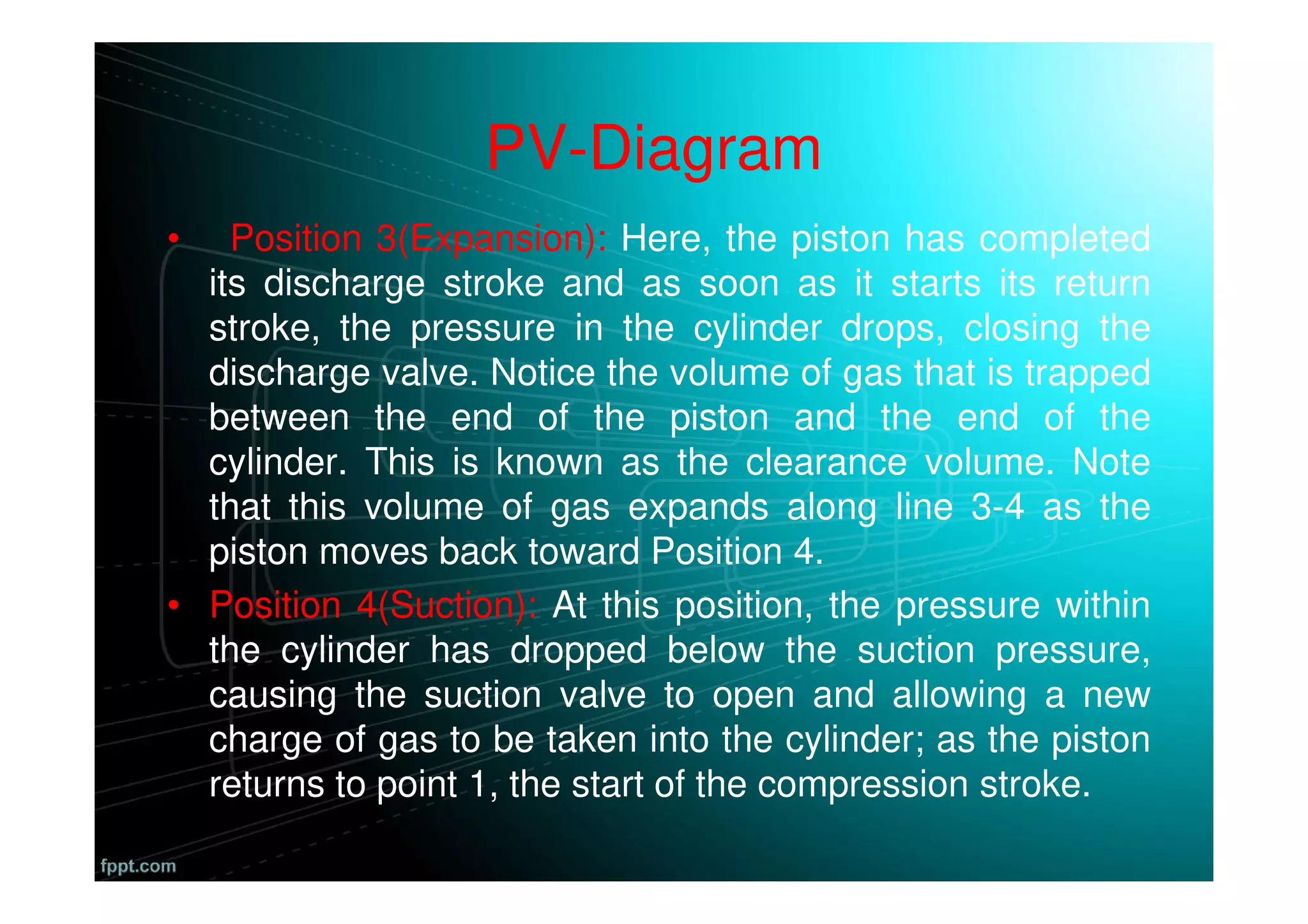 PV-Diagram
• Position 3(Expansion): Here, the piston has completed
its discharge stroke and as soon as it starts its return
stroke, the pressure in the cylinder drops, closing the
discharge valve. Notice the volume of gas that is trapped
between the end of the piston and the end of the
cylinder. This is known as the clearance volume. Note
that this volume of gas expands along line 3-4 as the
piston moves back toward Position 4.
• Position 4(Suction): At this position, the pressure within
the cylinder has dropped below the suction pressure,
causing the suction valve to open and allowing a new
charge of gas to be taken into the cylinder; as the piston
returns to point 1, the start of the compression stroke.
 