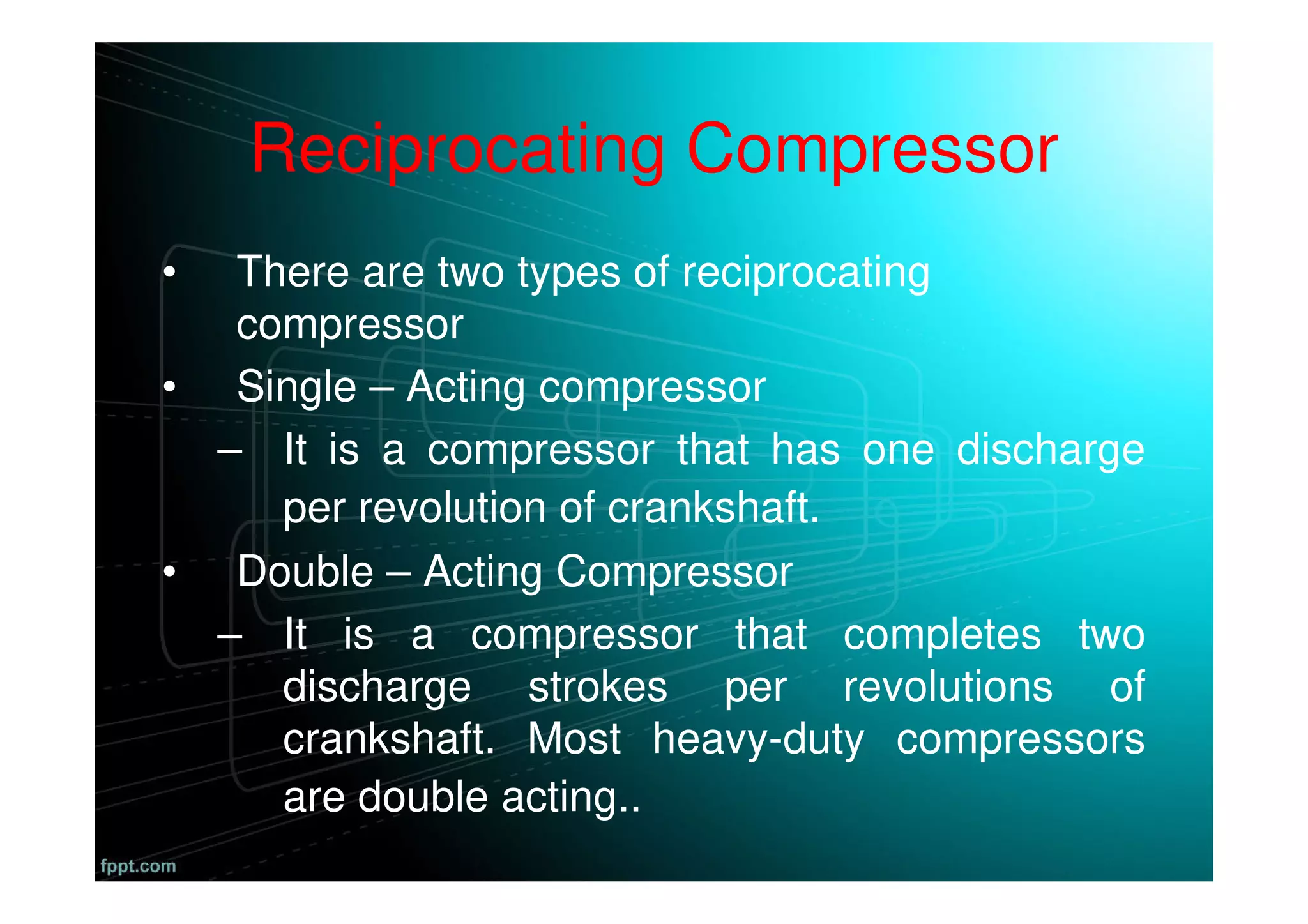 Reciprocating Compressor
• There are two types of reciprocating
compressor
• Single – Acting compressor
– It is a compressor that has one discharge
per revolution of crankshaft.
• Double – Acting Compressor
– It is a compressor that completes two
discharge strokes per revolutions of
crankshaft. Most heavy-duty compressors
are double acting..
 