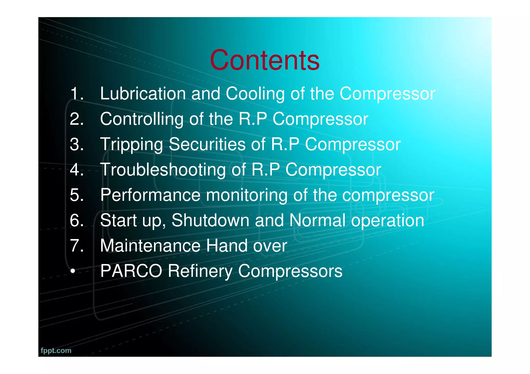 Contents
1. Lubrication and Cooling of the Compressor
2. Controlling of the R.P Compressor
3. Tripping Securities of R.P Compressor
4. Troubleshooting of R.P Compressor
5. Performance monitoring of the compressor
6. Start up, Shutdown and Normal operation
7. Maintenance Hand over
• PARCO Refinery Compressors
 