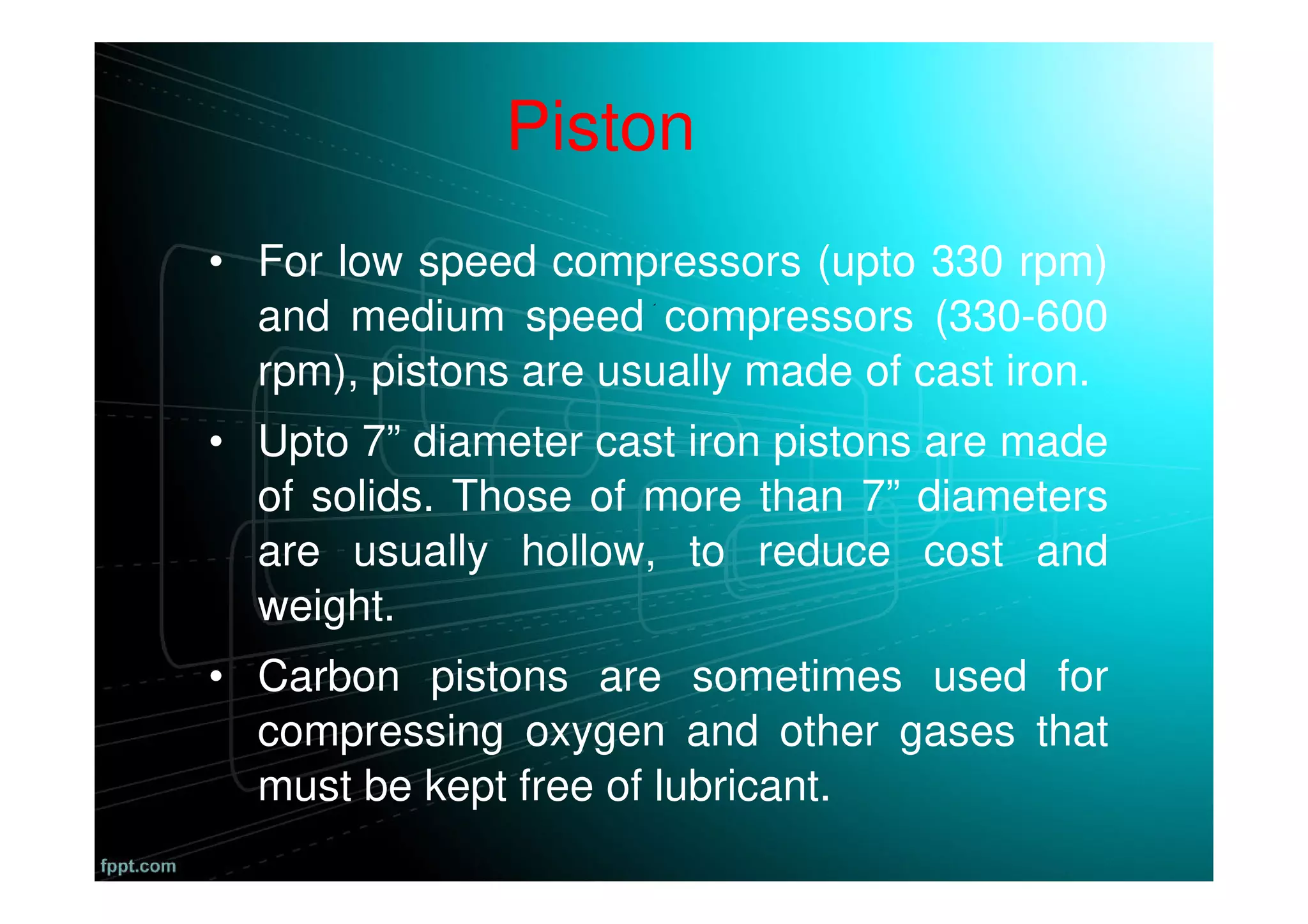 Piston
• For low speed compressors (upto 330 rpm)
and medium speed compressors (330-600
rpm), pistons are usually made of cast iron.
• Upto 7” diameter cast iron pistons are made
of solids. Those of more than 7” diameters
are usually hollow, to reduce cost and
weight.
• Carbon pistons are sometimes used for
compressing oxygen and other gases that
must be kept free of lubricant.
 