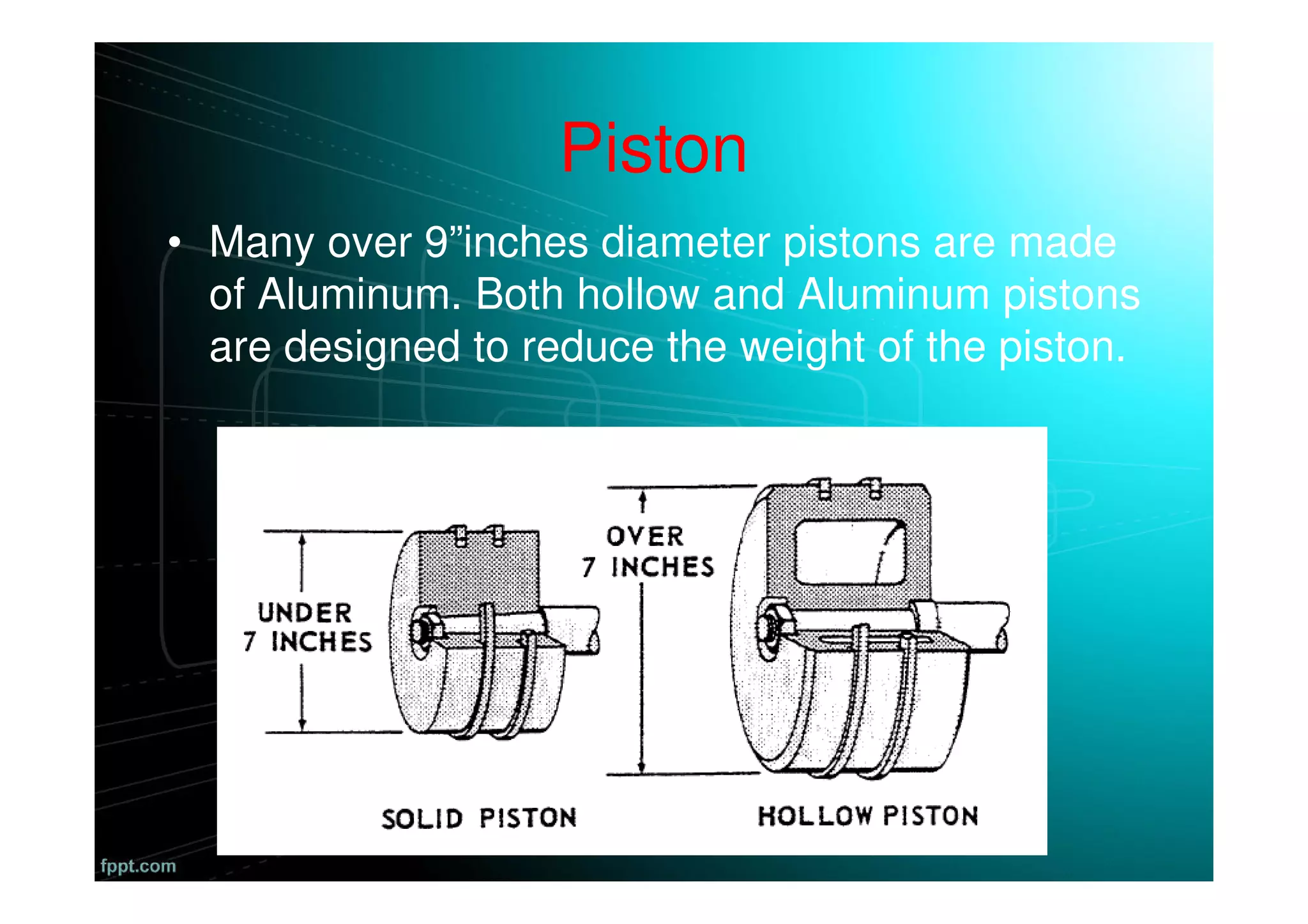 Piston
• Many over 9”inches diameter pistons are made
of Aluminum. Both hollow and Aluminum pistons
are designed to reduce the weight of the piston.
 