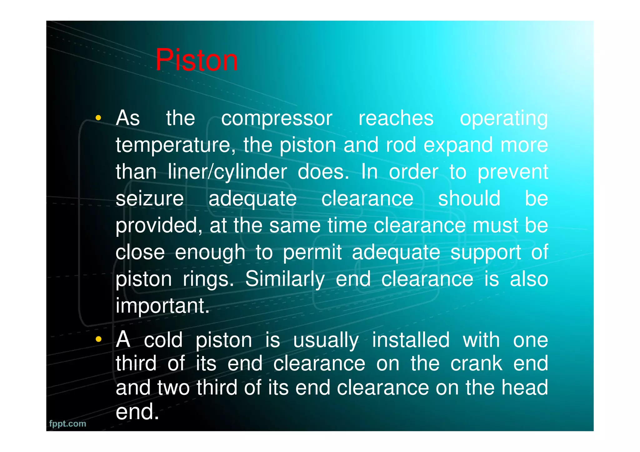 • As the compressor reaches operating
temperature, the piston and rod expand more
than liner/cylinder does. In order to prevent
seizure adequate clearance should be
provided, at the same time clearance must be
close enough to permit adequate support of
piston rings. Similarly end clearance is also
important.
• A cold piston is usually installed with one
third of its end clearance on the crank end
and two third of its end clearance on the head
end.
Piston
 