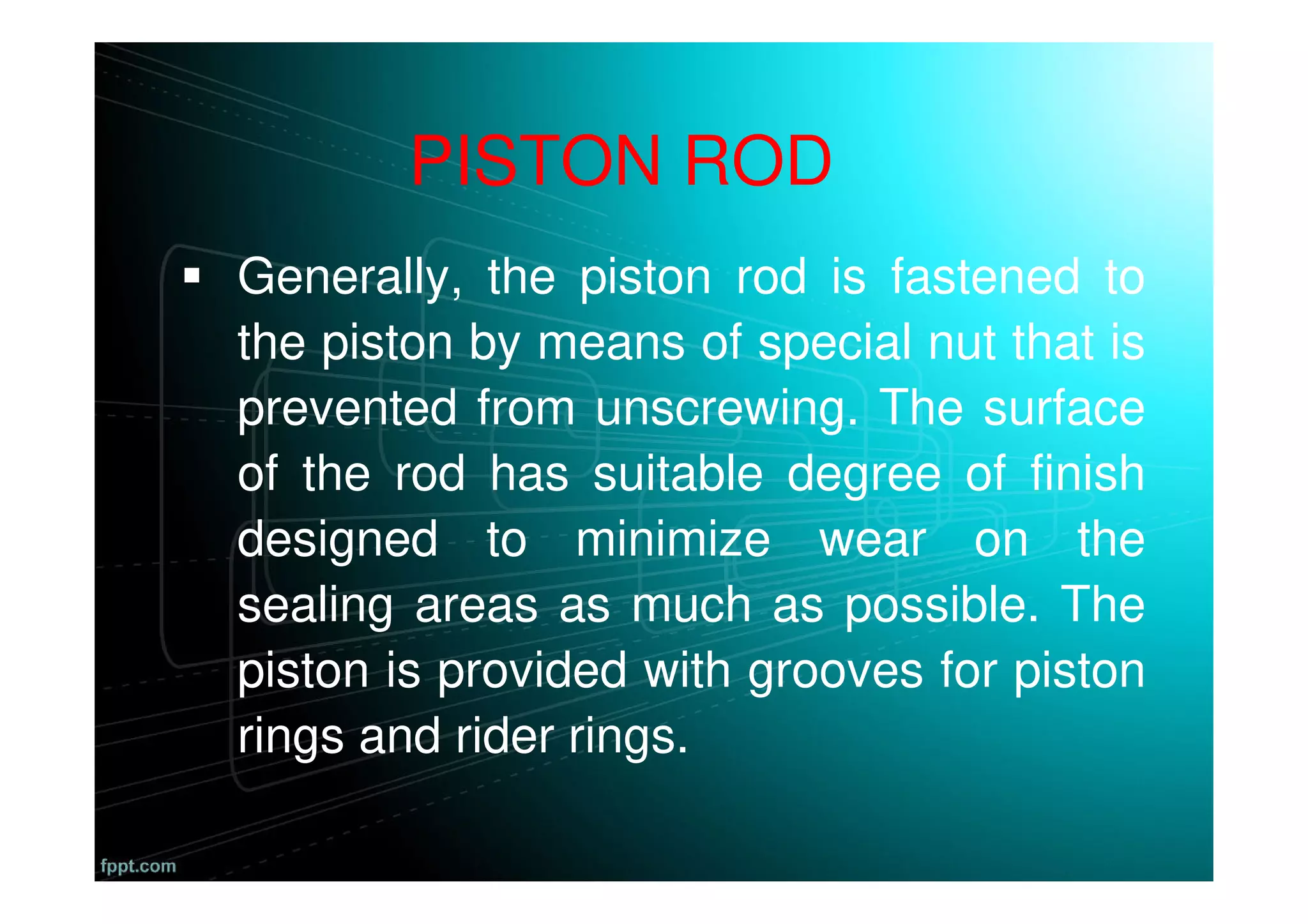 Generally, the piston rod is fastened to
the piston by means of special nut that is
prevented from unscrewing. The surface
of the rod has suitable degree of finish
designed to minimize wear on the
sealing areas as much as possible. The
piston is provided with grooves for piston
rings and rider rings.
PISTON ROD
 