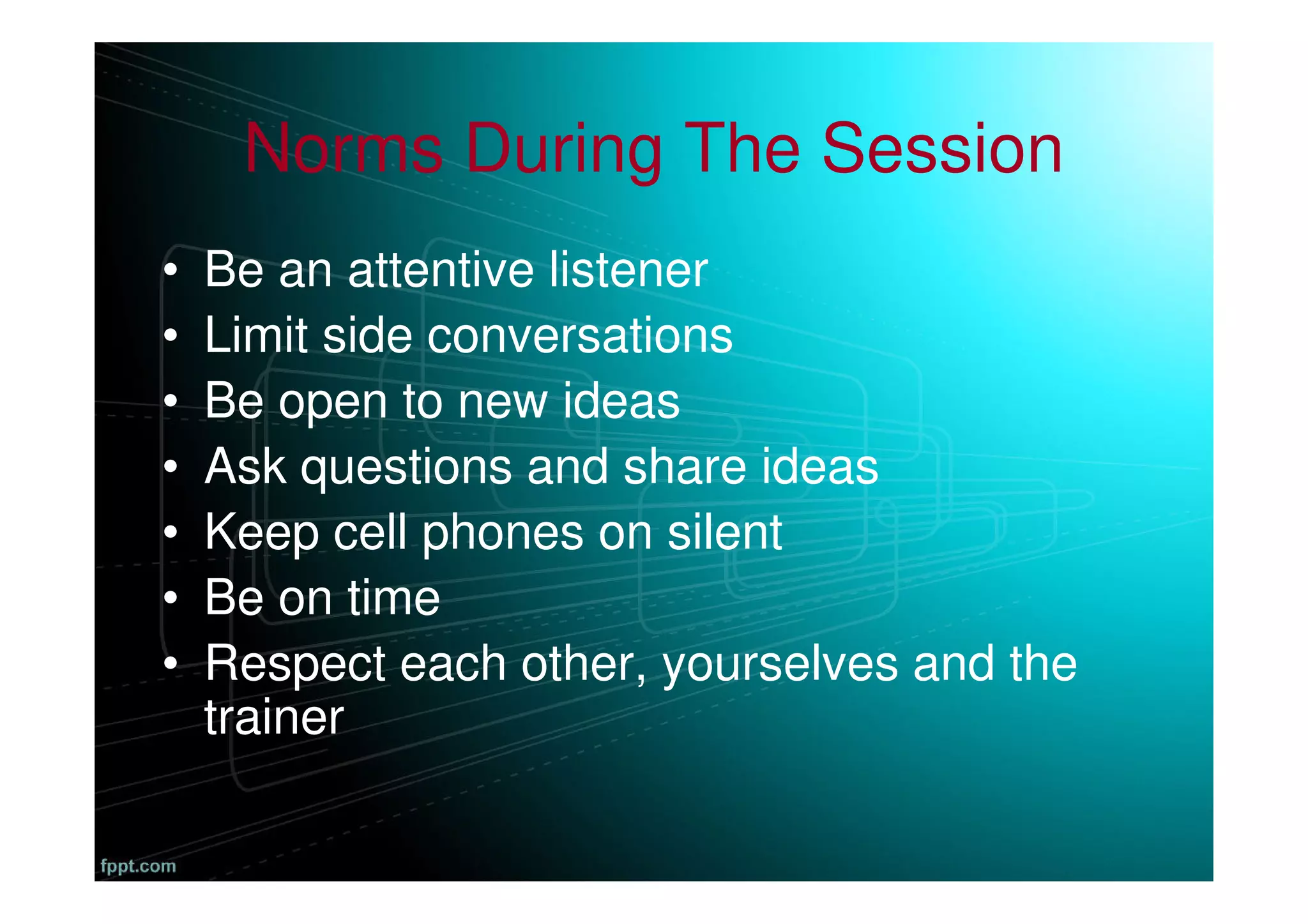 Norms During The Session
• Be an attentive listener
• Limit side conversations
• Be open to new ideas
• Ask questions and share ideas
• Keep cell phones on silent
• Be on time
• Respect each other, yourselves and the
trainer
 