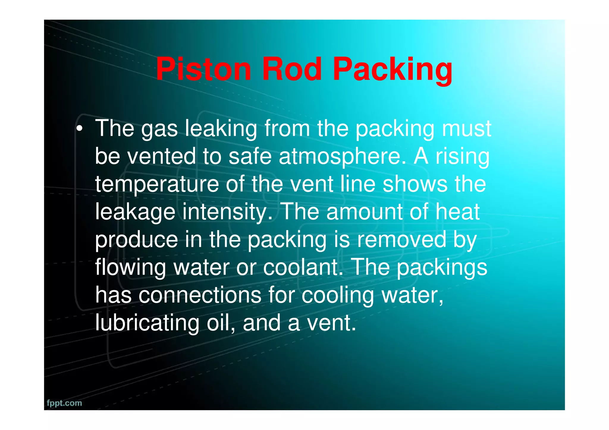 Piston Rod Packing
• The gas leaking from the packing must
be vented to safe atmosphere. A rising
temperature of the vent line shows the
leakage intensity. The amount of heat
produce in the packing is removed by
flowing water or coolant. The packings
has connections for cooling water,
lubricating oil, and a vent.
 