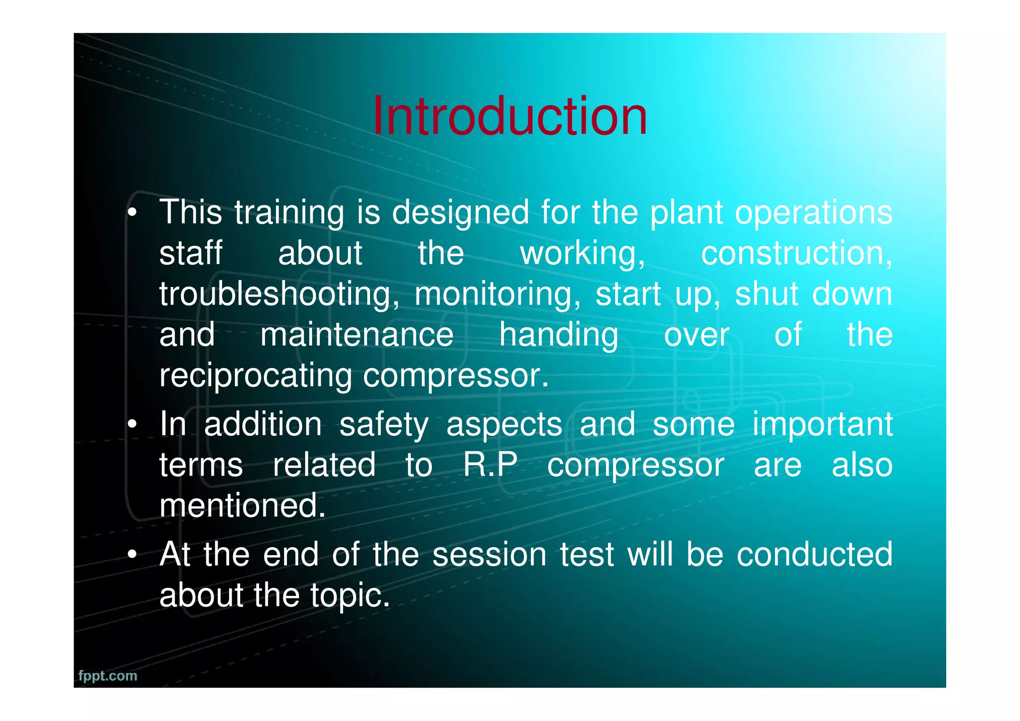 Introduction
• This training is designed for the plant operations
staff about the working, construction,
troubleshooting, monitoring, start up, shut down
and maintenance handing over of the
reciprocating compressor.
• In addition safety aspects and some important
terms related to R.P compressor are also
mentioned.
• At the end of the session test will be conducted
about the topic.
 