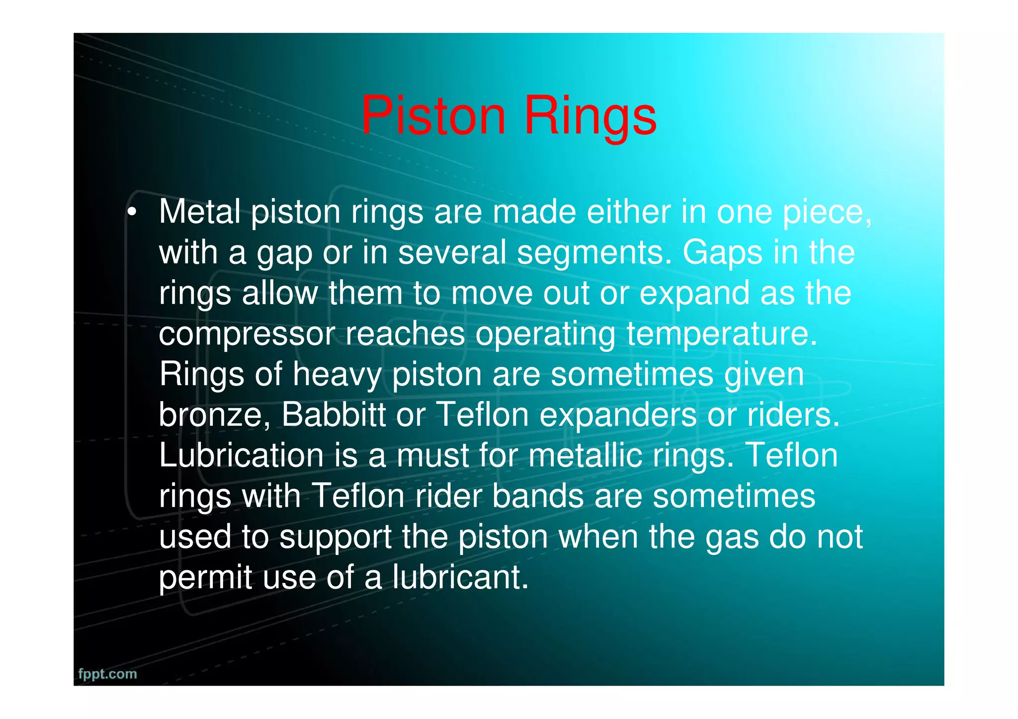 Piston Rings
• Metal piston rings are made either in one piece,
with a gap or in several segments. Gaps in the
rings allow them to move out or expand as the
compressor reaches operating temperature.
Rings of heavy piston are sometimes given
bronze, Babbitt or Teflon expanders or riders.
Lubrication is a must for metallic rings. Teflon
rings with Teflon rider bands are sometimes
used to support the piston when the gas do not
permit use of a lubricant.
 