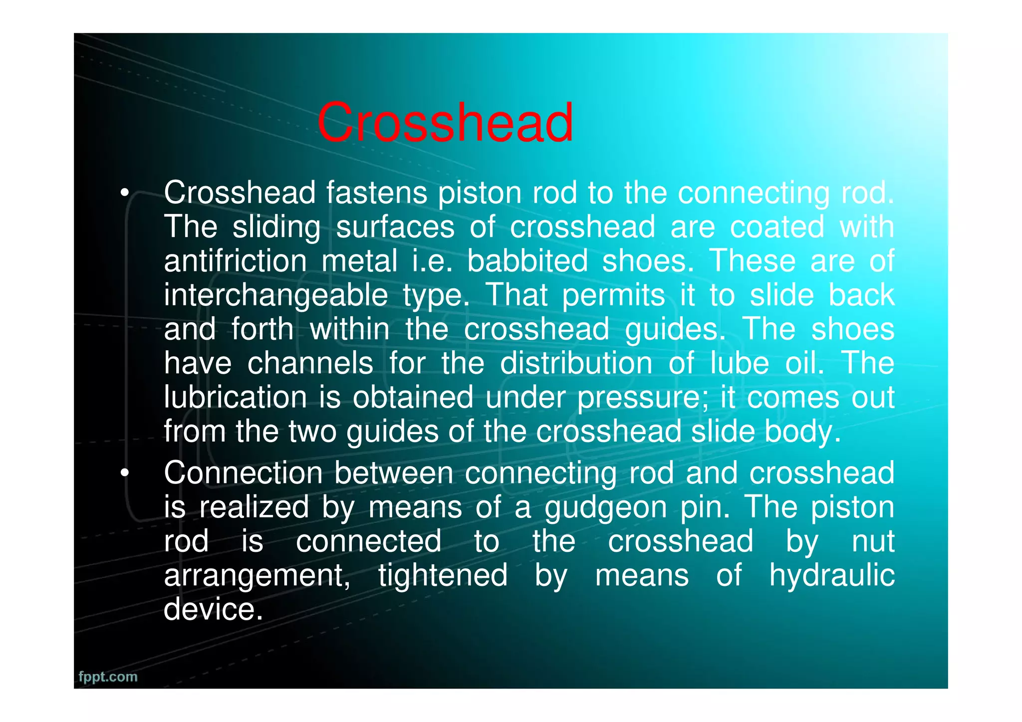 Crosshead
• Crosshead fastens piston rod to the connecting rod.
The sliding surfaces of crosshead are coated with
antifriction metal i.e. babbited shoes. These are of
interchangeable type. That permits it to slide back
and forth within the crosshead guides. The shoes
have channels for the distribution of lube oil. The
lubrication is obtained under pressure; it comes out
from the two guides of the crosshead slide body.
• Connection between connecting rod and crosshead
is realized by means of a gudgeon pin. The piston
rod is connected to the crosshead by nut
arrangement, tightened by means of hydraulic
device.
 