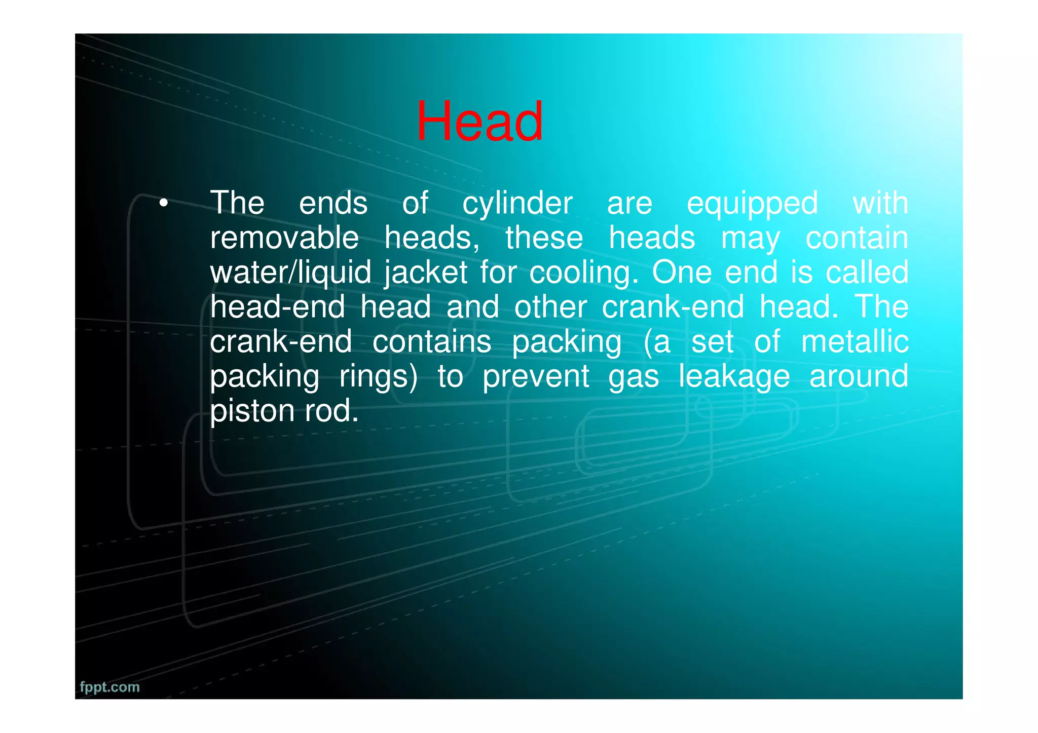 Head
• The ends of cylinder are equipped with
removable heads, these heads may contain
water/liquid jacket for cooling. One end is called
head-end head and other crank-end head. The
crank-end contains packing (a set of metallic
packing rings) to prevent gas leakage around
piston rod.
 