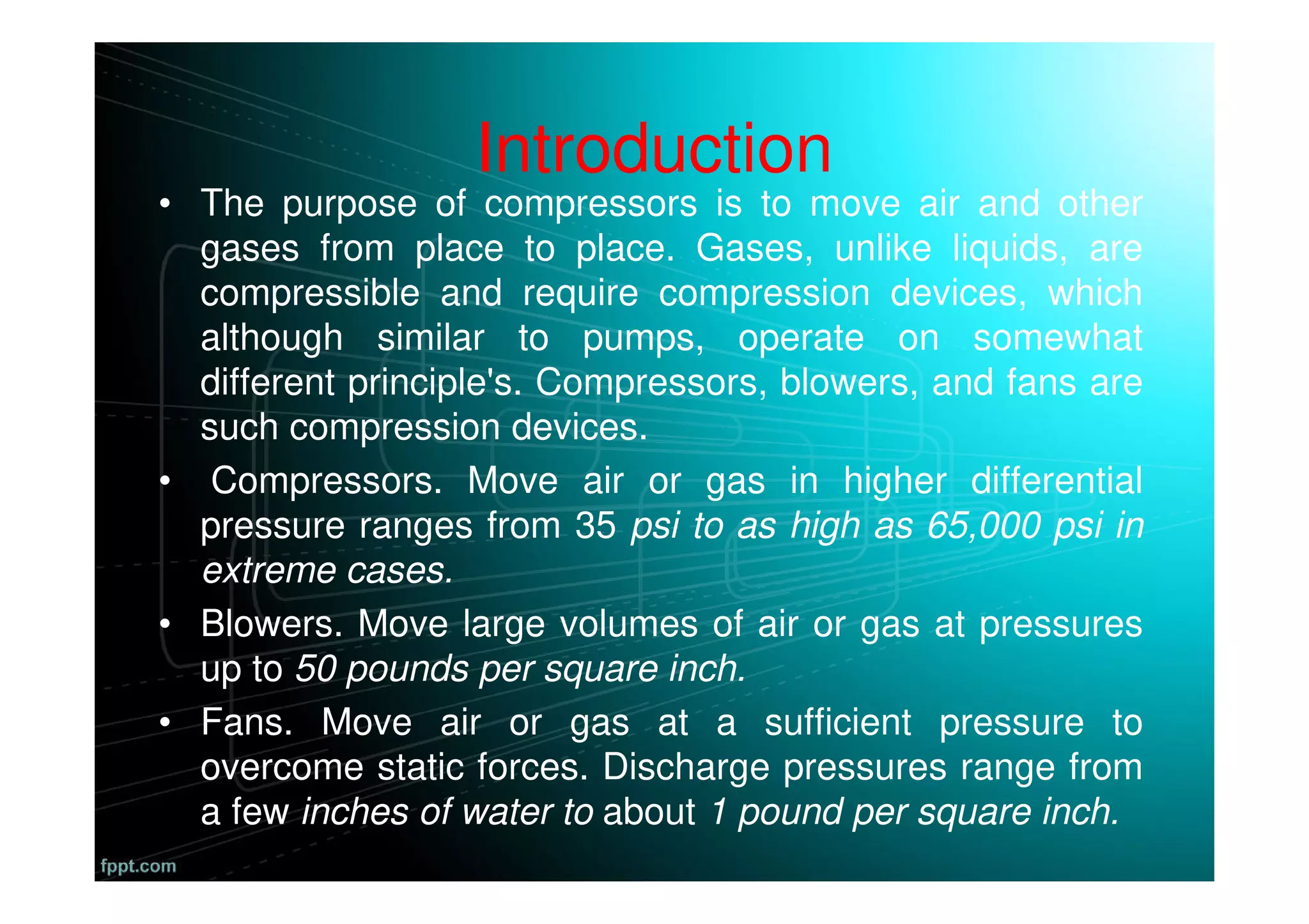Introduction
• The purpose of compressors is to move air and other
gases from place to place. Gases, unlike liquids, are
compressible and require compression devices, which
although similar to pumps, operate on somewhat
different principle's. Compressors, blowers, and fans are
such compression devices.
• Compressors. Move air or gas in higher differential
pressure ranges from 35 psi to as high as 65,000 psi in
extreme cases.
• Blowers. Move large volumes of air or gas at pressures
up to 50 pounds per square inch.
• Fans. Move air or gas at a sufficient pressure to
overcome static forces. Discharge pressures range from
a few inches of water to about 1 pound per square inch.
 