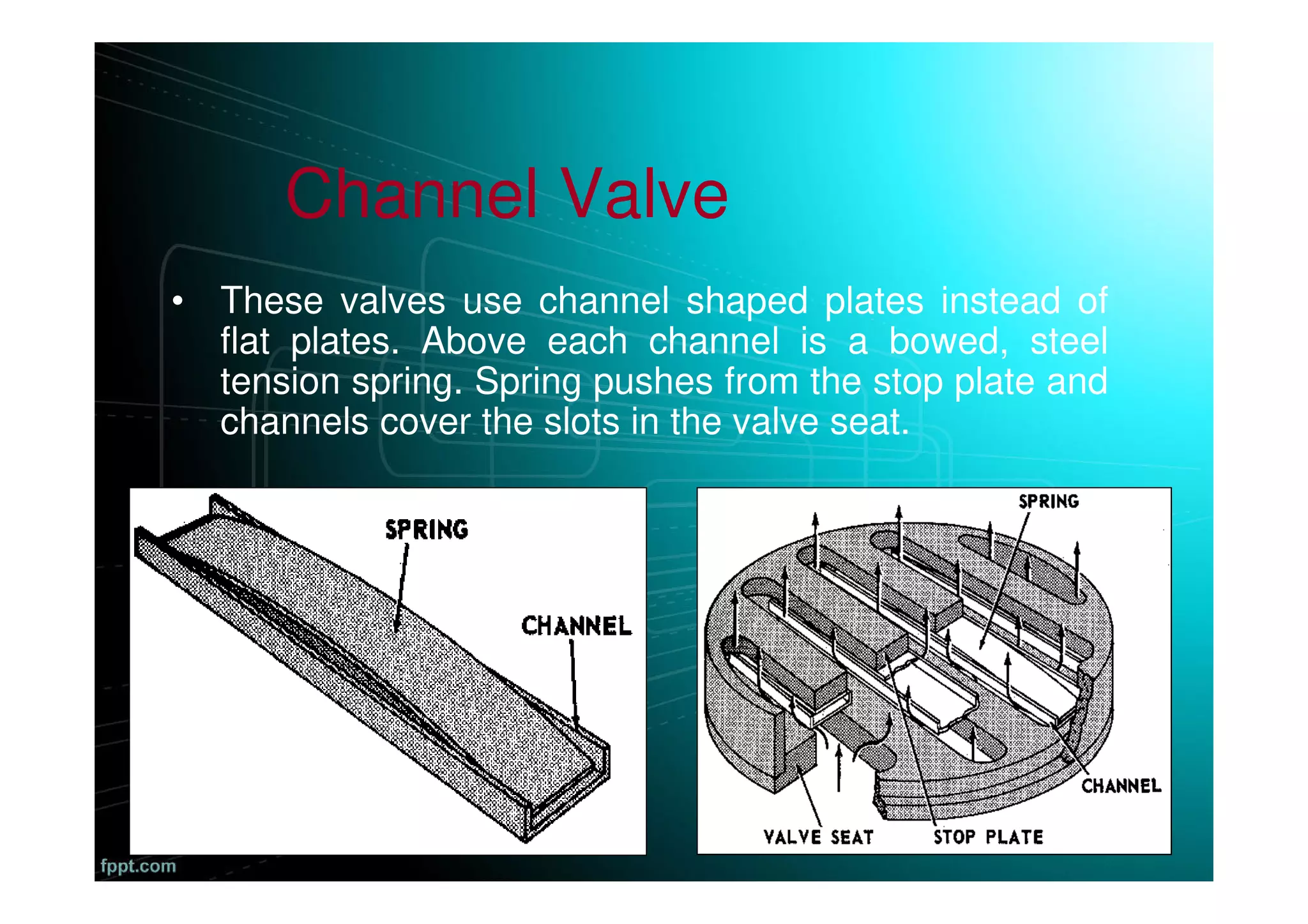 Channel Valve
• These valves use channel shaped plates instead of
flat plates. Above each channel is a bowed, steel
tension spring. Spring pushes from the stop plate and
channels cover the slots in the valve seat.
 