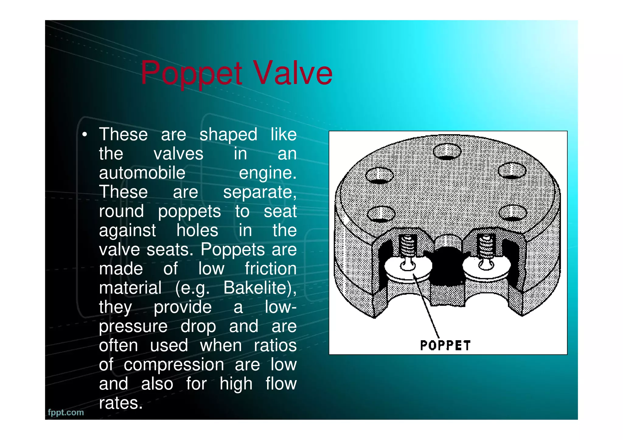Poppet Valve
• These are shaped like
the valves in an
automobile engine.
These are separate,
round poppets to seat
against holes in the
valve seats. Poppets are
made of low friction
material (e.g. Bakelite),
they provide a low-
pressure drop and are
often used when ratios
of compression are low
and also for high flow
rates.
 
