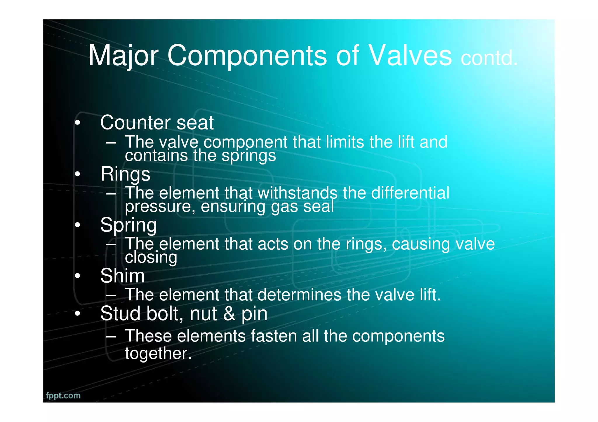 Major Components of Valves contd.
• Counter seat
– The valve component that limits the lift and
contains the springs
• Rings
– The element that withstands the differential
pressure, ensuring gas seal
• Spring
– The element that acts on the rings, causing valve
closing
• Shim
– The element that determines the valve lift.
• Stud bolt, nut & pin
– These elements fasten all the components
together.
 