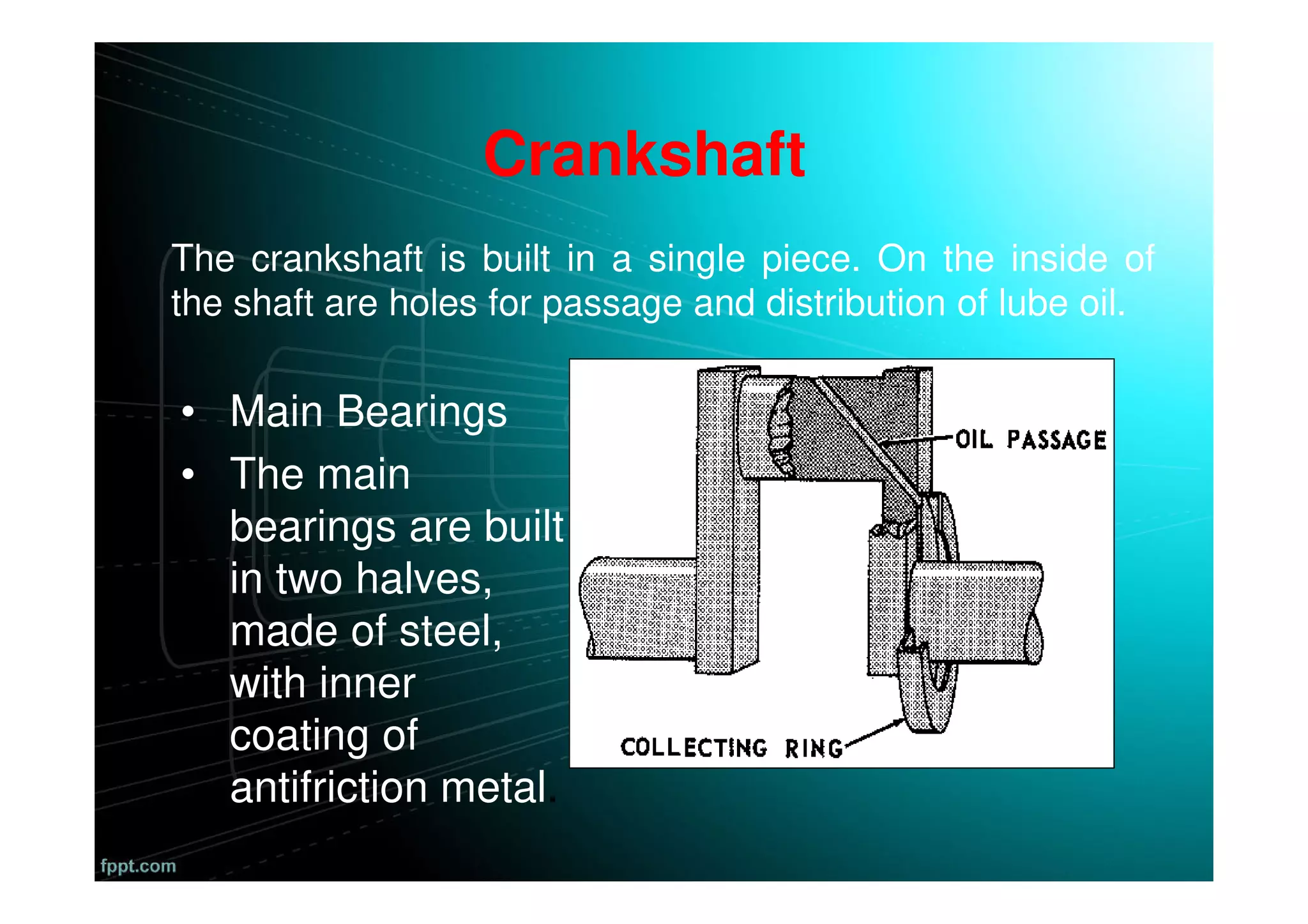 • Main Bearings
• The main
bearings are built
in two halves,
made of steel,
with inner
coating of
antifriction metal.
The crankshaft is built in a single piece. On the inside of
the shaft are holes for passage and distribution of lube oil.
Crankshaft
 