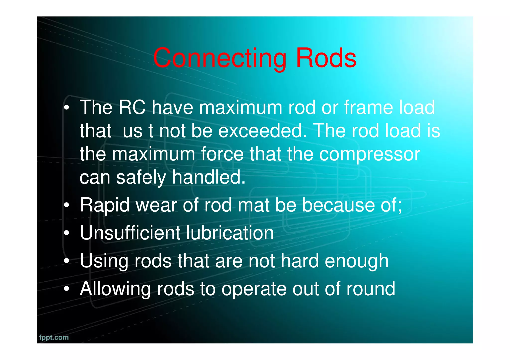 Connecting Rods
• The RC have maximum rod or frame load
that us t not be exceeded. The rod load is
the maximum force that the compressor
can safely handled.
• Rapid wear of rod mat be because of;
• Unsufficient lubrication
• Using rods that are not hard enough
• Allowing rods to operate out of round
 