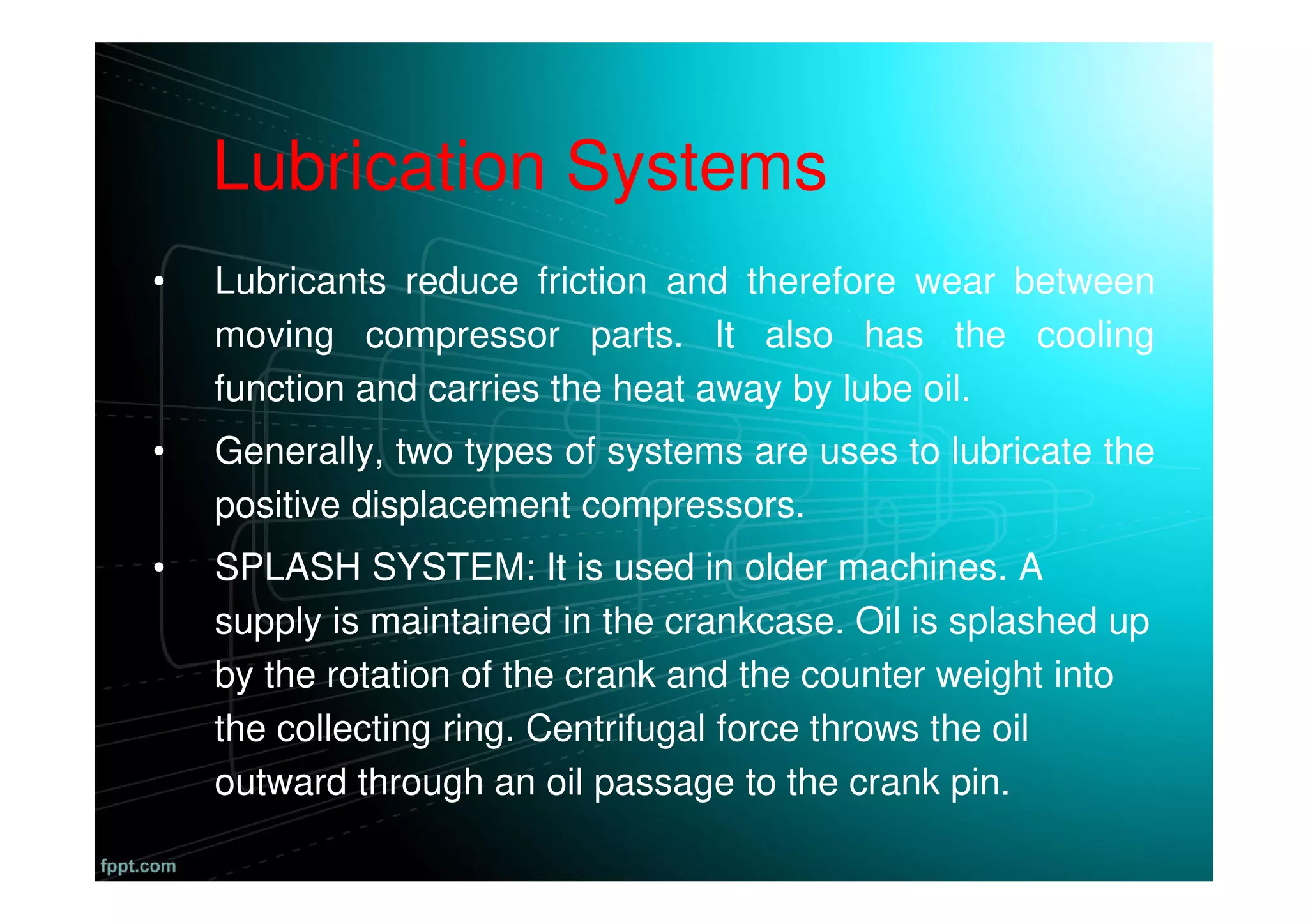 Lubrication Systems
• Lubricants reduce friction and therefore wear between
moving compressor parts. It also has the cooling
function and carries the heat away by lube oil.
• Generally, two types of systems are uses to lubricate the
positive displacement compressors.
• SPLASH SYSTEM: It is used in older machines. A
supply is maintained in the crankcase. Oil is splashed up
by the rotation of the crank and the counter weight into
the collecting ring. Centrifugal force throws the oil
outward through an oil passage to the crank pin.
 