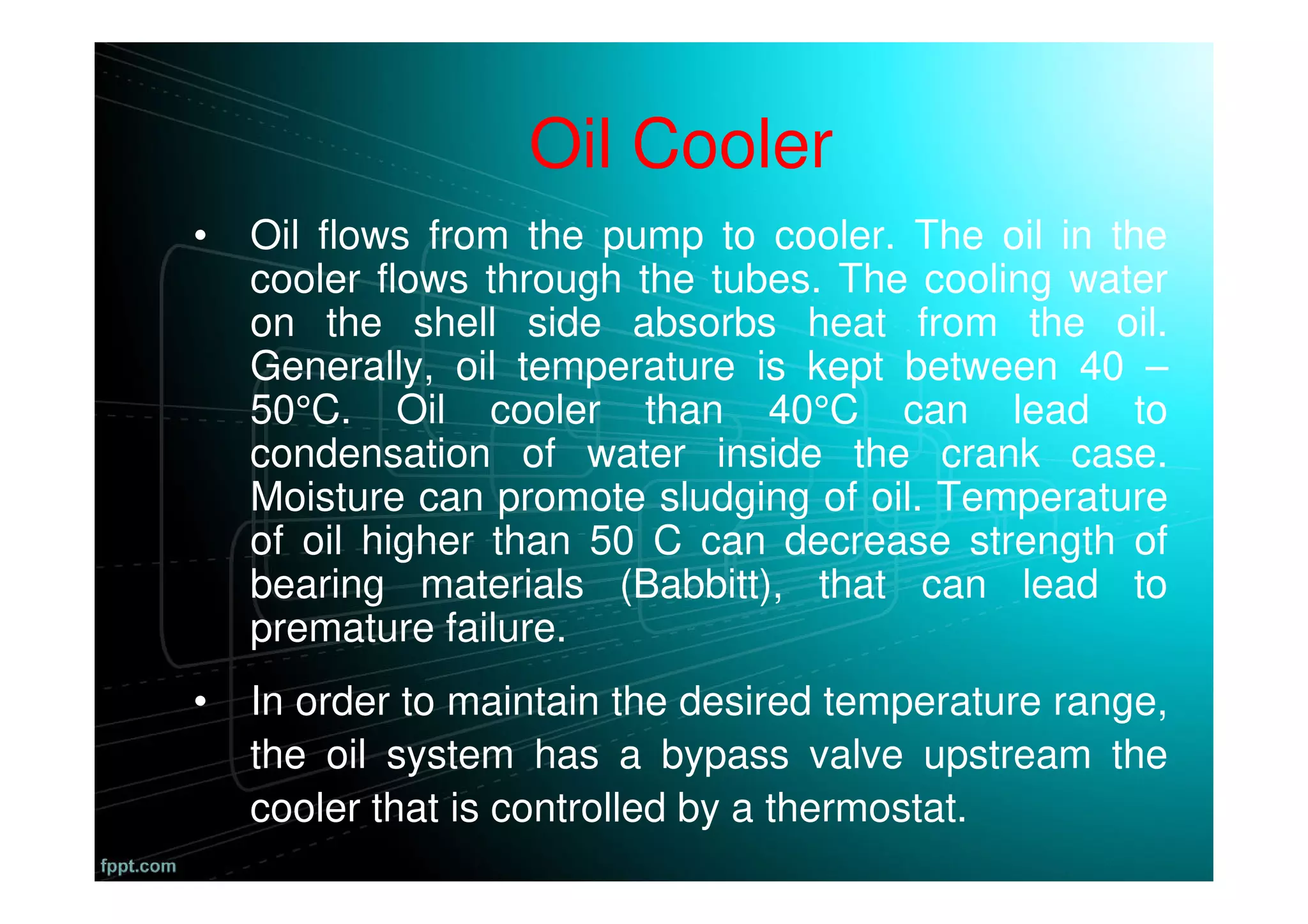 Oil Cooler
• Oil flows from the pump to cooler. The oil in the
cooler flows through the tubes. The cooling water
on the shell side absorbs heat from the oil.
Generally, oil temperature is kept between 40 –
50°C. Oil cooler than 40°C can lead to
condensation of water inside the crank case.
Moisture can promote sludging of oil. Temperature
of oil higher than 50 C can decrease strength of
bearing materials (Babbitt), that can lead to
premature failure.
• In order to maintain the desired temperature range,
the oil system has a bypass valve upstream the
cooler that is controlled by a thermostat.
 