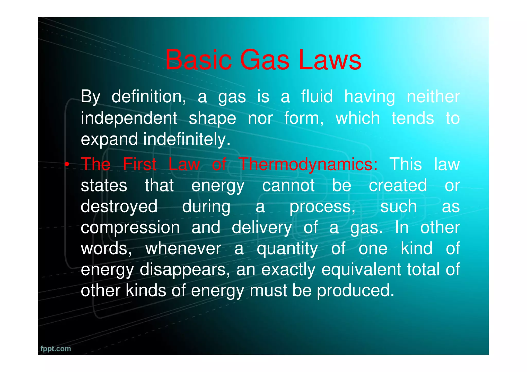 Basic Gas Laws
By definition, a gas is a fluid having neither
independent shape nor form, which tends to
expand indefinitely.
• The First Law of Thermodynamics: This law
states that energy cannot be created or
destroyed during a process, such as
compression and delivery of a gas. In other
words, whenever a quantity of one kind of
energy disappears, an exactly equivalent total of
other kinds of energy must be produced.
 