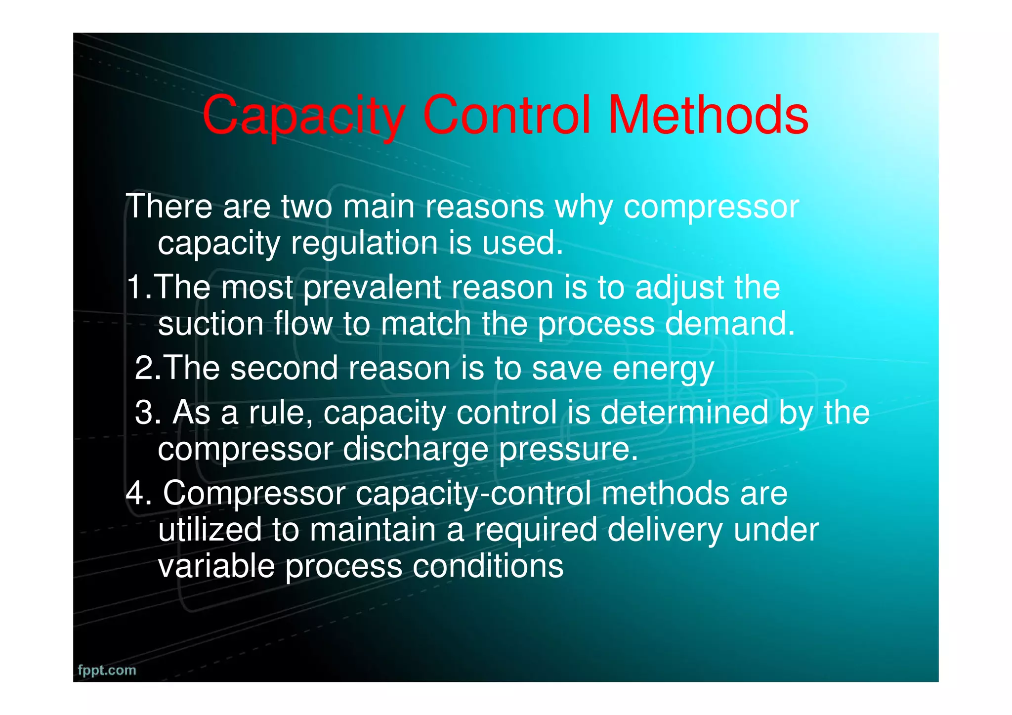 Capacity Control Methods
There are two main reasons why compressor
capacity regulation is used.
1.The most prevalent reason is to adjust the
suction flow to match the process demand.
2.The second reason is to save energy
3. As a rule, capacity control is determined by the
compressor discharge pressure.
4. Compressor capacity-control methods are
utilized to maintain a required delivery under
variable process conditions
 