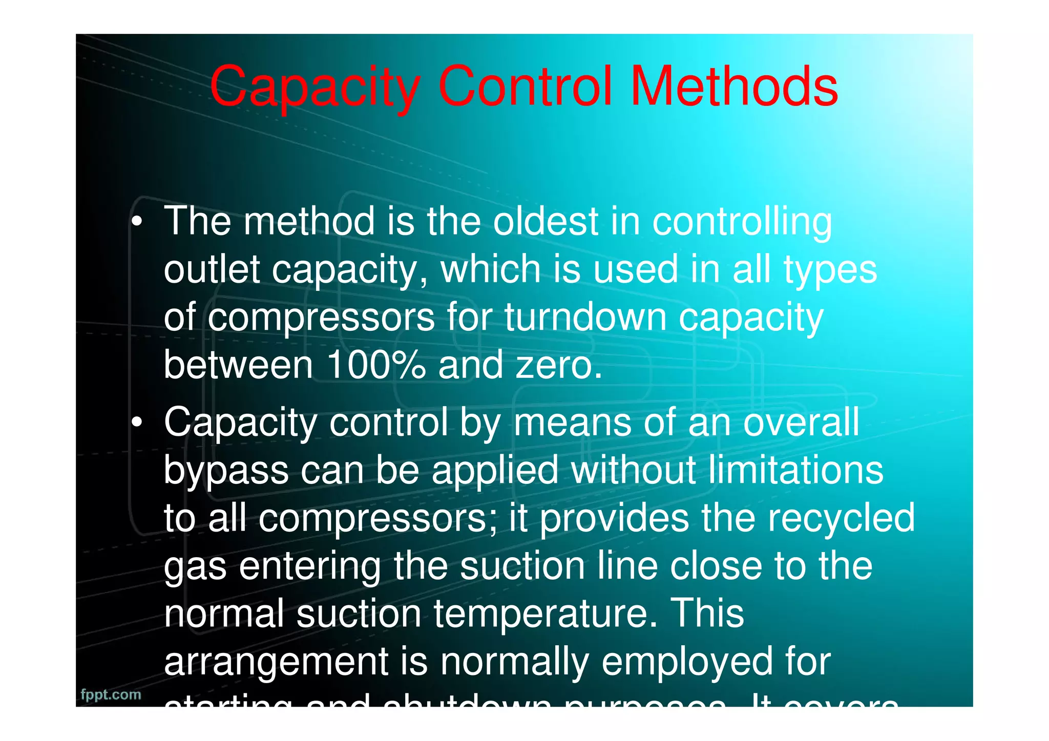 Capacity Control Methods
• The method is the oldest in controlling
outlet capacity, which is used in all types
of compressors for turndown capacity
between 100% and zero.
• Capacity control by means of an overall
bypass can be applied without limitations
to all compressors; it provides the recycled
gas entering the suction line close to the
normal suction temperature. This
arrangement is normally employed for
starting and shutdown purposes. It covers
 