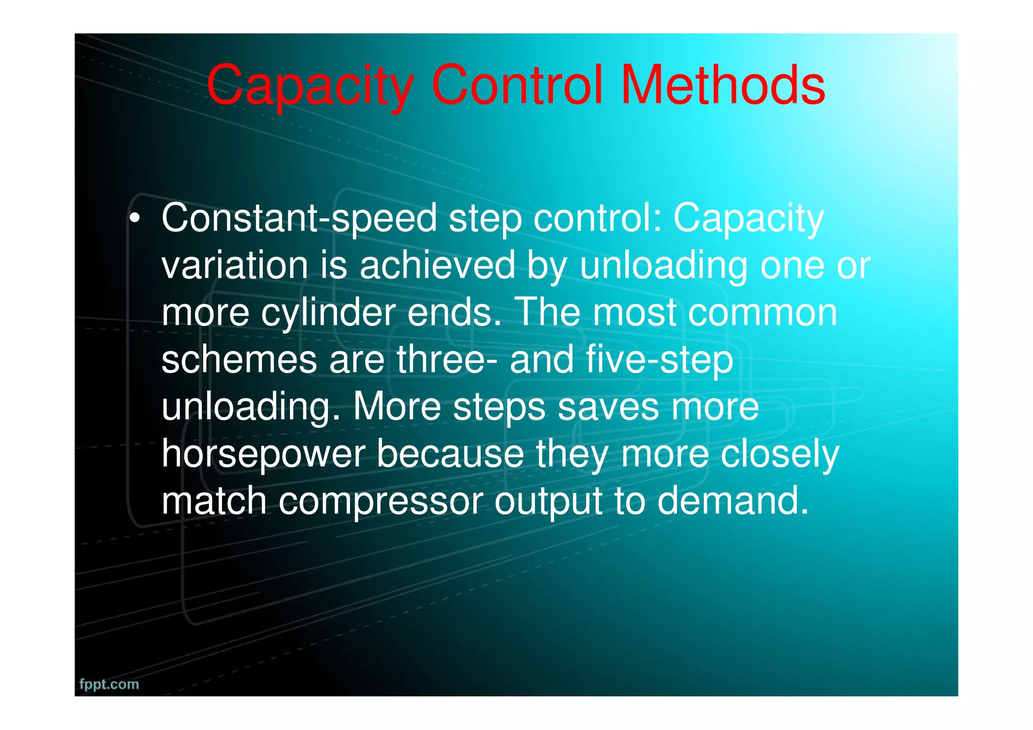Capacity Control Methods
• Constant-speed step control: Capacity
variation is achieved by unloading one or
more cylinder ends. The most common
schemes are three- and five-step
unloading. More steps saves more
horsepower because they more closely
match compressor output to demand.
 